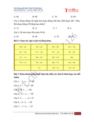 Hệ thống phát triển Toán IQ Việt Nam
www.ToanIQ.com – Cô Cúc: 0936.128.126
---------------------------------------------------------
Đăng ký học bồi dưỡng Toán lớp 2 | Tel: 0936.128.126 3
A. 60 B. 90 C. 70 D. 80
Câu 4: Đoạn thẳng CD ngắn hơn đoạn thẳng AB 2dm. Biết đoạn AB = 9dm.
Hỏi đoạn thẳng CD bằng bao nhiêu?
A. 12 B. 11 C. 7 D. 6
Câu 5: Số tròn chục liền trước 50 là:
A. 45 B. 40 C. 55 D. 30
Bài 2: Chọn các cặp có giá trị bằng nhau.
Bài 3: Hoàn thành phép tính: Bạn hãy điền các chữ số thích hợp vào chỗ
chấm.
Câu 1: 3... + ....2 = 86
Câu 2: 5.... + ....5 = 88
Câu 3: 25 + ..... = 86
Câu 4:....6 + 2..... = 98
Câu 5: 5.... - ......6 = 21
Câu 6:....9 - 3.... = 62
Câu 7:.....7 - 4.... = 25
 