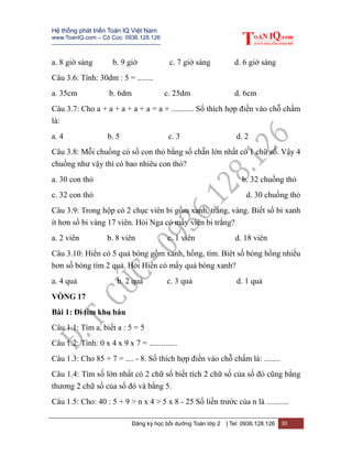 Hệ thống phát triển Toán IQ Việt Nam
www.ToanIQ.com – Cô Cúc: 0936.128.126
---------------------------------------------------------
Đăng ký học bồi dưỡng Toán lớp 2 | Tel: 0936.128.126 30
a. 8 giờ sáng b. 9 giờ c. 7 giờ sáng d. 6 giờ sáng
Câu 3.6: Tính: 30dm : 5 = ........
a. 35cm b. 6dm c. 25dm d. 6cm
Câu 3.7: Cho a + a + a + a + a = a × ........... Số thích hợp điền vào chỗ chấm
là:
a. 4 b. 5 c. 3 d. 2
Câu 3.8: Mỗi chuồng có số con thỏ bằng số chẵn lớn nhất có 1 chữ số. Vậy 4
chuồng như vậy thì có bao nhiêu con thỏ?
a. 30 con thỏ b. 32 chuồng thỏ
c. 32 con thỏ d. 30 chuồng thỏ
Câu 3.9: Trong hộp có 2 chục viên bi gồm xanh, trắng, vàng. Biết số bi xanh
ít hơn số bi vàng 17 viên. Hỏi Nga có mấy viên bi trắng?
a. 2 viên b. 8 viên c. 1 viên d. 18 viên
Câu 3.10: Hiền có 5 quả bóng gồm xanh, hồng, tím. Biêt số bóng hồng nhiều
hơn số bóng tím 2 quả. Hỏi Hiền có mấy quả bóng xanh?
a. 4 quả b. 2 quả c. 3 quả d. 1 quả
VÒNG 17
Bài 1: Đi tìm kho báu
Câu 1.1: Tìm a, biết a : 5 = 5
Câu 1.2: Tính: 0 x 4 x 9 x 7 = ..............
Câu 1.3: Cho 85 + 7 = .... - 8. Số thích hợp điền vào chỗ chấm là: ........
Câu 1.4: Tìm số lớn nhất có 2 chữ số biết tích 2 chữ số của số đó cũng bằng
thương 2 chữ số của số đó và bằng 5.
Câu 1.5: Cho: 40 : 5 + 9 > n x 4 > 5 x 8 - 25 Số liền trước của n là ...........
 