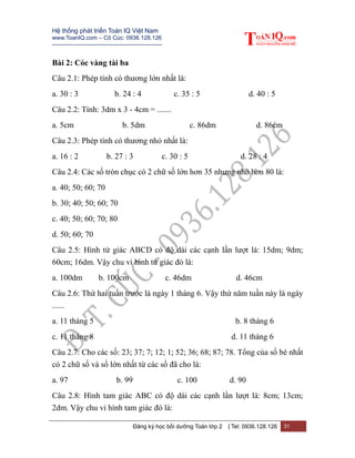 Hệ thống phát triển Toán IQ Việt Nam
www.ToanIQ.com – Cô Cúc: 0936.128.126
---------------------------------------------------------
Đăng ký học bồi dưỡng Toán lớp 2 | Tel: 0936.128.126 31
Bài 2: Cóc vàng tài ba
Câu 2.1: Phép tính có thương lớn nhất là:
a. 30 : 3 b. 24 : 4 c. 35 : 5 d. 40 : 5
Câu 2.2: Tính: 3dm x 3 - 4cm = .......
a. 5cm b. 5dm c. 86dm d. 86cm
Câu 2.3: Phép tính có thương nhỏ nhất là:
a. 16 : 2 b. 27 : 3 c. 30 : 5 d. 28 : 4
Câu 2.4: Các số tròn chục có 2 chữ số lớn hơn 35 nhưng nhỏ hơn 80 là:
a. 40; 50; 60; 70
b. 30; 40; 50; 60; 70
c. 40; 50; 60; 70; 80
d. 50; 60; 70
Câu 2.5: Hình tứ giác ABCD có độ dài các cạnh lần lượt là: 15dm; 9dm;
60cm; 16dm. Vậy chu vi hình tứ giác đó là:
a. 100dm b. 100cm c. 46dm d. 46cm
Câu 2.6: Thứ hai tuần trước là ngày 1 tháng 6. Vậy thứ năm tuần này là ngày
......
a. 11 tháng 5 b. 8 tháng 6
c. 11 tháng 8 d. 11 tháng 6
Câu 2.7: Cho các số: 23; 37; 7; 12; 1; 52; 36; 68; 87; 78. Tổng của số bé nhất
có 2 chữ số và số lớn nhất từ các số đã cho là:
a. 97 b. 99 c. 100 d. 90
Câu 2.8: Hình tam giác ABC có độ dài các cạnh lần lượt là: 8cm; 13cm;
2dm. Vậy chu vi hình tam giác đó là:
 