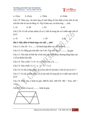 Hệ thống phát triển Toán IQ Việt Nam
www.ToanIQ.com – Cô Cúc: 0936.128.126
---------------------------------------------------------
Đăng ký học bồi dưỡng Toán lớp 2 | Tel: 0936.128.126 32
a. 23cm b. 41cm c. 23dm d. 41dm
Câu 2.9: Năm nay, An kém ông số tuổi bằng số lớn nhất có hai chữ số mà
tích hai chữ số của nó bằng 16. Vậy 8 năm sau, An kém ông ..... tuổi.
a. 16 b. 90 c. 82 d. 63
Câu 2.10: Có tất cả bao nhiêu số có 2 chữ số trong đó có ít nhất một chữ số
là 8?
a. 18 b. 19 c. 20 d. 21
Bài 3: Hãy điền số thích hợp vào chỗ .... nhé!
Câu 3.1: Cho 28 = 4 x ....... Số thích hợp điền vào chỗ chấm là ........
Câu 3.2: Có 30kg gạo chia đều vào 5 túi. Vậy mỗi túi có ............ kg gạo.
Câu 3.3: Tìm một số biết lấy số đó chia cho 4 thì được thương bằng hiệu của
2 số tự nhiên liên tiếp.
Câu 3.4: Tìm y biết: 3 x 8= 4 x y. Giá trị của y là ........
Câu 3.5: Tìm a biết: 4 x 5 > a - 13 - 6 > 3 x 6
Câu 3.6: Có tất cả bao nhiêu số có hai chữ số mà hiệu 2 chữ số của nó là 1?
Câu 3.7: Có tất cả bao nhiêu số có hai chữ số trong đó có ít nhất một chữ số
là 9?
Câu 3.8: Tính chu vi hình tứ giác ABCD, biết: AB=CD =BC = 9cm, AD =
13cm.
Câu 3.9: Hình vẽ sau có .......... hình tứ giác.
 