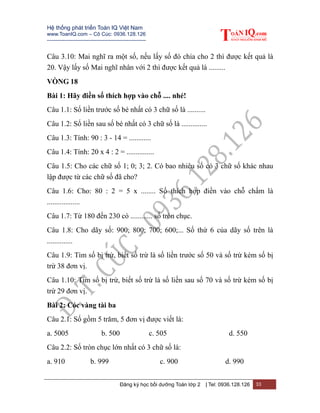 Hệ thống phát triển Toán IQ Việt Nam
www.ToanIQ.com – Cô Cúc: 0936.128.126
---------------------------------------------------------
Đăng ký học bồi dưỡng Toán lớp 2 | Tel: 0936.128.126 33
Câu 3.10: Mai nghĩ ra một số, nếu lấy số đó chia cho 2 thì được kết quả là
20. Vậy lấy số Mai nghĩ nhân với 2 thì được kết quả là .........
VÒNG 18
Bài 1: Hãy điền số thích hợp vào chỗ .... nhé!
Câu 1.1: Số liền trước số bé nhất có 3 chữ số là ..........
Câu 1.2: Số liền sau số bé nhất có 3 chữ số là ..............
Câu 1.3: Tính: 90 : 3 - 14 = ............
Câu 1.4: Tính: 20 x 4 : 2 = ...............
Câu 1.5: Cho các chữ số 1; 0; 3; 2. Có bao nhiêu số có 3 chữ số khác nhau
lập được từ các chữ số đã cho?
Câu 1.6: Cho: 80 : 2 = 5 x ........ Số thích hợp điền vào chỗ chấm là
..................
Câu 1.7: Từ 180 đến 230 có ............ số tròn chục.
Câu 1.8: Cho dãy số: 900; 800; 700; 600;... Số thứ 6 của dãy số trên là
..............
Câu 1.9: Tìm số bị trừ, biết số trừ là số liền trước số 50 và số trừ kém số bị
trừ 38 đơn vị.
Câu 1.10: Tìm số bị trừ, biết số trừ là số liền sau số 70 và số trừ kém số bị
trừ 29 đơn vị.
Bài 2: Cóc vàng tài ba
Câu 2.1: Số gồm 5 trăm, 5 đơn vị được viết là:
a. 5005 b. 500 c. 505 d. 550
Câu 2.2: Số tròn chục lớn nhất có 3 chữ số là:
a. 910 b. 999 c. 900 d. 990
 