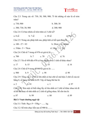 Hệ thống phát triển Toán IQ Việt Nam
www.ToanIQ.com – Cô Cúc: 0936.128.126
---------------------------------------------------------
Đăng ký học bồi dưỡng Toán lớp 2 | Tel: 0936.128.126 34
Câu 2.3: Trong các số: 730; 30; 300; 900; 75 thì những số nào là số tròn
trăm?
a. 730; 900 b. 300; 30
c. 300; 730; 30; 900 d. 300; 900
Câu 2.4: Có bao nhiêu số tròn trăm có 3 chữ số?
a. 8 số b. 7 số c. 10 số d. 9 số
Câu 2.5: Trong các phép tính sau, phép tính có kết quả đúng là ....
a. 100 - 27 = 83 b. 20cm x 4 = 80dm
c. 35dm : 5 = 70cm d. 24kg : 3 = 7kg
Câu 2.6: Chữ số 7 trong số 976 có giá trị là: .....
a. 700 b. 7 c. 70 d. 76
Câu 2.7: Từ số 450 đến 470 có bao nhiêu số có 3 chữ số khác nhau?
a. 17 b. 15 c. 14 d. 16
Câu 2.8: Chữ số 9 trong số 980 có giá trị là: ......
a. 900 b. 9 c. 98 d. 90
Câu 2.9: Tổng của 2 số là số lớn nhất có hai chữ số mà hiệu 2 chữ số của nó
bằng 8, số hạng thứ nhất là 89. Vậy số hạng thứ hai là:
a. 2 b. 81 c. 1 d. 97
Câu 2.10: Tìm một số biết rằng lấy số lớn nhất có 2 chữ số khác nhau trừ đi
số đó thì được số nhỏ nhất có 2 chữ số giống nhau. Số cần tìm là:
a. 87 b. 99 c. 88 d. 89
Bài 3: Vượt chướng ngại vật
Câu 3.1: Tính: 5kg x 9 + 55kg = ....... kg.
Câu 3.2: Số tròn chục liền sau số 900 là ........
 