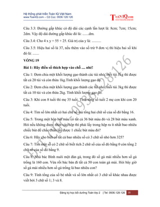 Hệ thống phát triển Toán IQ Việt Nam
www.ToanIQ.com – Cô Cúc: 0936.128.126
---------------------------------------------------------
Đăng ký học bồi dưỡng Toán lớp 2 | Tel: 0936.128.126 35
Câu 3.3: Đường gấp khúc có độ dài các cạnh lần lượt là: 8cm; 7cm; 15cm;
2dm. Vậy độ dài đường gấp khúc đó là: .......dm.
Câu 3.4: Cho 4 x y = 55 + 25. Giá trị của y là: ..........
Câu 3.5: Hiệu hai số là 37, nếu thêm vào số trừ 9 đơn vị thì hiệu hai số khi
đó là: .......
VÒNG 19
Bài 1: Hãy điền số thích hợp vào chỗ .... nhé!
Câu 1: Đem chia một khối lượng gạo thành các túi nhỏ, mỗi túi 3kg thì được
tất cả 20 túi và còn thừa 1kg.Tính khối lượng gạo đó.
Câu 2: Đem chia một khối lượng gạo thành các túi nhỏ, mỗi túi 3kg thì được
tất cả 10 túi và còn thừa 2kg. Tính khối lượng gạo đó.
Câu 3: Khi con 8 tuổi thì mẹ 35 tuổi. Tính tổng số tuổi 2 mẹ con khi con 20
tuổi.
Câu 4: Tìm số lớn nhất có hai chữ số mà tổng hai chữ số của số đó bằng 16.
Câu 5: Trong một hộp bút màu có tất cả 36 bút màu đỏ và 28 bút màu xanh.
Hỏi nếu không được nhìn vào hộp thì phải lấy trong hộp ra ít nhất bao nhiêu
chiếc bút để chắc chắn lấy được 1 chiếc bút màu đỏ?
Câu 6: Hãy cho biết có tất cả bao nhiêu số có 3 chữ số nhỏ hơn 325?
Câu 7: Tìm một số có 2 chữ số biết tích 2 chữ số của số đó bằng 0 còn tổng 2
chữ số của số đó bằng 9.
Câu 8: Nhà bác Bình nuôi một đàn gà, trong đó số gà mái nhiều hơn số gà
trống là 160 con. Vừa rồi bác bán đi tất cả 50 con toàn gà mái. Hỏi bây giờ
số gà mái nhiều hơn số gà trống là bao nhiêu con?
Câu 9: Tính tổng của số bé nhất và số lớn nhất có 3 chữ số khác nhau được
viết bởi 3 chữ số 1; 3 và 8.
 
