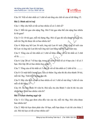 Hệ thống phát triển Toán IQ Việt Nam
www.ToanIQ.com – Cô Cúc: 0936.128.126
---------------------------------------------------------
Đăng ký học bồi dưỡng Toán lớp 2 | Tel: 0936.128.126 36
Câu 10: Viết số nhỏ nhất có 3 chữ số mà tổng các chữ số của số đó bằng 15.
Bài 2: Đỉnh núi trí tuệ
Câu 1: Hãy cho biết có tất cả bao nhiêu số có 2 chữ số?
Câu 2: Mỗi túi gạo cân nặng 5kg. Hỏi 9 túi gạo như thế cân nặng bao nhiêu
ki-lô-gam?
Câu 3: Có 10 túi gạo, mỗi túi đựng 4kg. Hỏi số gạo đó nếu đựng vào các túi,
mỗi túi 5kg thì được tất cả bao nhiêu túi?
Câu 4: Hiện nay bố Lan 36 tuổi, ông nội Lan 61 tuổi. Tính tổng số tuổi của
bố Lan và ông nội Lan khi tuổi ông nội Lan bằng tuổi bố Lan hiện nay.
Câu 5: Tổng của số lớn nhất có 3 chữ số khác nhau với số bé nhất có 2 chữ
số là: .........
Câu 6: Lớp 2B có 7 tổ học tập, trong đó có 6 tổ mỗi tổ có 4 bạn còn 1 tổ có 3
bạn. Hỏi lớp 2B có bao nhiêu học sinh?
Câu 7: Tổng của số bé nhất có 3 chữ số với số lớn nhất có 2 chữ số là: ..........
Câu 8: Có một khối lượng gạo, nếu có thêm 1kg nữa thì đủ chia thành 30 túi,
mỗi túi 3kg. Tính khối lượng gạo đó.
Câu 9: Hãy cho biết có tất cả bao nhiêu số có 3 chữ số mà tổng 3 chữ số của
mỗi số đó bằng 2?
Câu 10: An hơn Bình 18 viên bi. Hỏi nếu An cho Bình 5 viên bi thì An còn
nhiều hơn Bình bao nhiêu viên bi?
Bài 3: Vượt chướng ngại vật
Câu 1: Có 32kg gạo đem chia đều vào các túi, mỗi túi 4kg. Hỏi chia được
bao nhiêu túi?
Câu 2: Một túi kẹo đem phát cho 10 bạn, mỗi bạn được 4 cái thì còn thừa 2
cái. Hỏi túi kẹo có tất cả bao nhiêu cái?
 