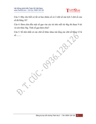 Hệ thống phát triển Toán IQ Việt Nam
www.ToanIQ.com – Cô Cúc: 0936.128.126
---------------------------------------------------------
Đăng ký học bồi dưỡng Toán lớp 2 | Tel: 0936.128.126 37
Câu 3: Hãy cho biết có tất cả bao nhiêu số có 2 chữ số mà tích 2 chữ số của
số đó bằng 18?
Câu 4: Đem chia đều một số gạo vào các túi nhỏ mỗi túi 4kg thì được 9 túi
và còn thừa 3kg. Tính số gạo đem chia?
Câu 5: Số nhỏ nhất có các chữ số khác nhau mà tổng các chữ số bằng 12 là
số ........
 