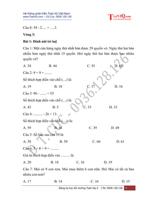 Hệ thống phát triển Toán IQ Việt Nam
www.ToanIQ.com – Cô Cúc: 0936.128.126
---------------------------------------------------------
Đăng ký học bồi dưỡng Toán lớp 2 | Tel: 0936.128.126 4
Câu 8: 54 - 2..... = .....3
Vòng 3:
Bài 1: Đỉnh núi trí tuệ
Câu 1: Một cửa hàng ngày thứ nhất bán được 29 quyển vở. Ngày thứ hai bán
nhiều hơn ngày thứ nhất 15 quyển. Hỏi ngày thứ hai bán được bao nhiêu
quyển vở?
A. 34 B. 44 C. 55 D. 45
Câu 2: 9 + 9 = ........
Số thích hợp điền vào chỗ (....) là:
A. 19 B. 18 C. 17 D. 16
Câu 3: 96 - ....... = 53
Số thích hợp điền vào chỗ (....) là:
A. 43 B. 5 C. 53 D. 33
Câu 4: .......... - 26 = 13.
Số thích hợp điền vào chỗ (.....) là:
A. 59 B. 48 C. 39 D. 49
Câu 5: Số liền sau của 59 là:
A. 58 B. 59 C. 60 D. 61
Câu 6: 5 + 5 + 9 = ..........
Giá trị thích hợp điền vào .......... là:
A. 20 B. 18 C. 16 D. 19
Câu 7: Mai có 9 con tem. Mai mua thêm 6 con nữa. Hỏi Mai có tất cả bao
nhiêu con tem?
A. 17 B. 14 C. 16 D. 15
 