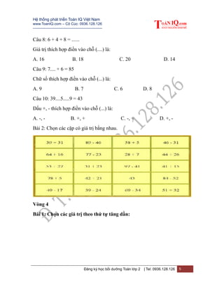 Hệ thống phát triển Toán IQ Việt Nam
www.ToanIQ.com – Cô Cúc: 0936.128.126
---------------------------------------------------------
Đăng ký học bồi dưỡng Toán lớp 2 | Tel: 0936.128.126 5
Câu 8: 6 + 4 + 8 = ......
Giá trị thích hợp điền vào chỗ (....) là:
A. 16 B. 18 C. 20 D. 14
Câu 9: 7.... + 6 = 85
Chữ số thích hợp điền vào chỗ (...) là:
A. 9 B. 7 C. 6 D. 8
Câu 10: 39....5.....9 = 43
Dấu +, - thích hợp điền vào chỗ (...) là:
A. -, - B. +, + C. -, + D. +, -
Bài 2: Chọn các cặp có giá trị bằng nhau.
Vòng 4
Bài 1: Chọn các giá trị theo thứ tự tăng dần:
 