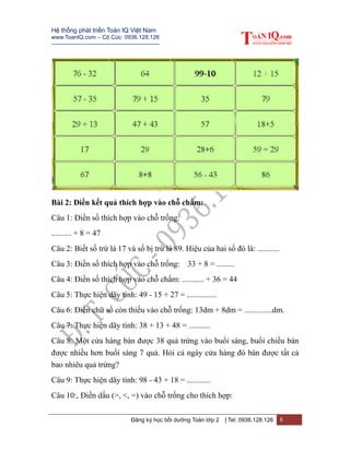 Hệ thống phát triển Toán IQ Việt Nam
www.ToanIQ.com – Cô Cúc: 0936.128.126
---------------------------------------------------------
Đăng ký học bồi dưỡng Toán lớp 2 | Tel: 0936.128.126 6
Bài 2: Điền kết quả thích hợp vào chỗ chấm:
Câu 1: Điền số thích hợp vào chỗ trống:
.......... + 8 = 47
Câu 2: Biết số trừ là 17 và số bị trừ là 89. Hiệu của hai số đó là: ...........
Câu 3: Điền số thích hợp vào chỗ trống: 33 + 8 = .........
Câu 4: Điền số thích hợp vào chỗ chấm: ........... + 36 = 44
Câu 5: Thực hiện dãy tính: 49 - 15 + 27 = ...............
Câu 6: Điền chữ số còn thiếu vào chỗ trống: 13dm + 8dm = ..............dm.
Câu 7: Thực hiện dãy tính: 38 + 13 + 48 = ...........
Câu 8: Một cửa hàng bán được 38 quả trứng vào buổi sáng, buổi chiều bán
được nhiều hơn buổi sáng 7 quả. Hỏi cả ngày cửa hàng đó bán được tất cả
bao nhiêu quả trứng?
Câu 9: Thực hiện dãy tính: 98 - 43 + 18 = ............
Câu 10:, Điền dấu (>, <, =) vào chỗ trống cho thích hợp:
 