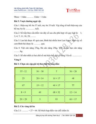 Hệ thống phát triển Toán IQ Việt Nam
www.ToanIQ.com – Cô Cúc: 0936.128.126
---------------------------------------------------------
Đăng ký học bồi dưỡng Toán lớp 2 | Tel: 0936.128.126 7
90cm + 14dm ............ 12dm + 11dm
Bài 3: Vượt chướng ngại vật.
Câu 1: Hiện nay bố An 37 tuổi, mẹ An 33 tuổi. Vậy tổng số tuổi hiện nay của
bố mẹ An là: ................ tuổi.
Câu 2: Số tiếp theo cần điền vào dãy số sau cho phù hợp với quy luật là: 1;
3; 4; 7; 11; 18; 29; .........
Câu 3: Lan hái được 43 quả cam, Bình hái nhiều hơn Lan 8 quả. Như vậy số
cam Bình hái được là: ............ quả.
Câu 4: Việt cân nặng 27kg, Hà cân nặng 25kg. Vậy cả hai bạn cân nặng
.......... kg.
Câu 5: Số nhỏ nhất có hai chữ số mà hiệu hai chữ số bằng 5 là số: .................
Vòng 5
Bài 1: Chọn các cặp giá trị theo thứ tự tăng dần:
Bài 2: Cóc vàng tài ba
Câu 2.1: ........... + 27 = 64. Số thích hợp điền vào chỗ chấm là:
 