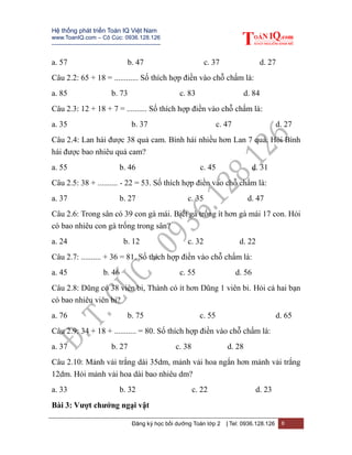 Hệ thống phát triển Toán IQ Việt Nam
www.ToanIQ.com – Cô Cúc: 0936.128.126
---------------------------------------------------------
Đăng ký học bồi dưỡng Toán lớp 2 | Tel: 0936.128.126 8
a. 57 b. 47 c. 37 d. 27
Câu 2.2: 65 + 18 = ............ Số thích hợp điền vào chỗ chấm là:
a. 85 b. 73 c. 83 d. 84
Câu 2.3: 12 + 18 + 7 = .......... Số thích hợp điền vào chỗ chấm là:
a. 35 b. 37 c. 47 d. 27
Câu 2.4: Lan hái được 38 quả cam. Bình hái nhiều hơn Lan 7 quả. Hỏi Bình
hái được bao nhiêu quả cam?
a. 55 b. 46 c. 45 d. 31
Câu 2.5: 38 + .......... - 22 = 53. Số thích hợp điền vào chỗ chấm là:
a. 37 b. 27 c. 35 d. 47
Câu 2.6: Trong sân có 39 con gà mái. Biết gà trống ít hơn gà mái 17 con. Hỏi
có bao nhiêu con gà trống trong sân?
a. 24 b. 12 c. 32 d. 22
Câu 2.7: .......... + 36 = 81. Số thích hợp điền vào chỗ chấm là:
a. 45 b. 46 c. 55 d. 56
Câu 2.8: Dũng có 38 viên bi, Thành có ít hơn Dũng 1 viên bi. Hỏi cả hai bạn
có bao nhiêu viên bi?
a. 76 b. 75 c. 55 d. 65
Câu 2.9: 34 + 18 + ........... = 80. Số thích hợp điền vào chỗ chấm là:
a. 37 b. 27 c. 38 d. 28
Câu 2.10: Mảnh vải trắng dài 35dm, mảnh vải hoa ngắn hơn mảnh vải trắng
12dm. Hỏi mảnh vải hoa dài bao nhiêu dm?
a. 33 b. 32 c. 22 d. 23
Bài 3: Vượt chướng ngại vật
 