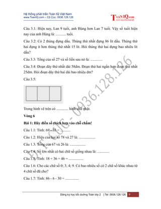 Hệ thống phát triển Toán IQ Việt Nam
www.ToanIQ.com – Cô Cúc: 0936.128.126
---------------------------------------------------------
Đăng ký học bồi dưỡng Toán lớp 2 | Tel: 0936.128.126 9
Câu 3.1: Hiện nay, Lan 9 tuổi, anh Hùng hơn Lan 7 tuổi. Vậy số tuổi hiện
nay của anh Hùng là: ........... tuổi.
Câu 3.2: Có 2 thùng đựng dầu. Thùng thứ nhất đựng 86 lít dầu. Thùng thứ
hai đựng ít hơn thùng thứ nhất 15 lít. Hỏi thùng thứ hai đựng bao nhiêu lít
dầu?
Câu 3.3: Tổng của số 27 và số liền sau nó là: .............
Câu 3.4: Đoạn dây thứ nhất dài 58dm. Đoạn thứ hai ngắn hơn đoạn thứ nhất
25dm. Hỏi đoạn dây thứ hai dài bao nhiêu dm?
Câu 3.5:
Trong hình vẽ trên có ............. hình chữ nhật.
Vòng 6
Bài 1: Hãy điền số thích hợp vào chỗ chấm!
Câu 1.1: Tính: 69 - 63 = ...........
Câu 1.2: Hiệu của hai số 78 và 27 là: ..................
Câu 1.3: Tổng của 67 và 26 là: .................
Câu 1.4: Số lớn nhất có hai chữ số giống nhau là: .............
Câu 1.5: Tính: 18 + 36 + 46 = ................
Câu 1.6: Cho các chữ số 0; 3; 4; 9. Có bao nhiêu số có 2 chữ số khác nhau từ
4 chữ số đã cho?
Câu 1.7: Tính: 86 - 6 - 30 = ...............
 