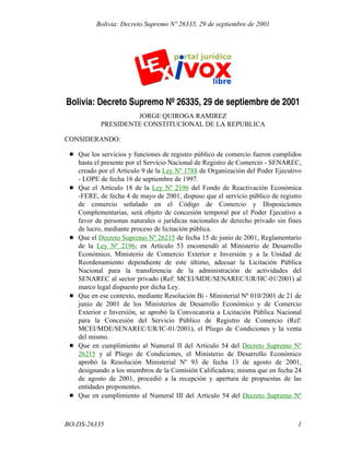 Bolivia: Decreto Supremo Nº 26335, 29 de septiembre de 2001
JORGE QUIROGA RAMIREZ
PRESIDENTE CONSTITUCIONAL DE LA REPUBLICA
CONSIDERANDO:
Que los servicios y funciones de registro público de comercio fueron cumplidos
hasta el presente por el Servicio Nacional de Registro de Comercio - SENAREC,
creado por el Articulo 9 de la Ley Nº 1788 de Organización del Poder Ejecutivo
- LOPE de fecha 16 de septiembre de 1997.
Que el Artículo 18 de la Ley Nº 2196 del Fondo de Reactivación Económica
-FERE, de fecha 4 de mayo de 2001, dispuso que el servicio público de registro
de comercio señalado en el Código de Comercio y Disposiciones
Complementarias, será objeto de concesión temporal por el Poder Ejecutivo a
favor de personas naturales o jurídicas nacionales de derecho privado sin fines
de lucro, mediante proceso de licitación pública.
Que el Decreto Supremo Nº 26215 de fecha 15 de junio de 2001, Reglamentario
de la Ley Nº 2196; en Artículo 53 encomendó al Ministerio de Desarrollo
Económico, Ministerio de Comercio Exterior e Inversión y a la Unidad de
Reordenamiento dependiente de este último, adecuar la Licitación Pública
Nacional para la transferencia de la administración de actividades del
SENAREC al sector privado (Ref: MCEI/MDE/SENAREC/UR/HC-01/2001) al
marco legal dispuesto por dicha Ley.
Que en ese contexto, mediante Resolución Bi - Ministerial Nº 010/2001 de 21 de
junio de 2001 de los Ministerios de Desarrollo Económico y de Comercio
Exterior e Inversión, se aprobó la Convocatoria a Licitación Pública Nacional
para la Concesión del Servicio Público de Registro de Comercio (Ref:
MCEI/MDE/SENAREC/UR/IC-01/2001), el Pliego de Condiciones y la venta
del mismo.
Que en cumplimiento al Numeral II del Artículo 54 del Decreto Supremo Nº
26215 y al Pliego de Condiciones, el Ministerio de Desarrollo Económico
aprobó la Resolución Ministerial Nº 93 de fecha 13 de agosto de 2001,
designando a los miembros de la Comisión Calificadora; misma que en fecha 24
de agosto de 2001, procedió a la recepción y apertura de propuestas de las
entidades proponentes.
Que en cumplimiento al Numeral III del Artículo 54 del Decreto Supremo Nº
1BO-DS-26335
Bolivia: Decreto Supremo Nº 26335, 29 de septiembre de 2001
 