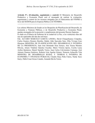 Artículo 5°.- (Evaluación, seguimiento y control) El Ministerio de Desarrollo
Productivo y Economía Plural será el encargado de realizar la evaluación,
seguimiento y control de los recursos otorgados por el Fideicomiso del FINPRO a
favor del SEDEM para la Empresa Pública LACTEOSBOL.
Los señores Ministros de Estado en los Despachos de Planificación del Desarrollo, de
Economía y Finanzas Públicas, y de Desarrollo Productivo y Economía Plural,
quedan encargados de la ejecución y cumplimiento del presente Decreto Supremo.
Es dado en el Palacio de Gobierno de la ciudad de La Paz, a los veinticinco días del
mes de septiembre del año dos mil trece.
Fdo. ALVARO MARCELO GARCÍA LINERA, David Choquehuanca Céspedes,
Carlos Gustavo Romero Bonifaz, Rubén Aldo Saavedra Soto, Elba Viviana Caro
Hinojosa MINISTRA DE PLANIFICACIÓN DEL DESARROLLO E INTERINA
DE LA PRESIDENCIA, Juan José Hernando Sosa Soruco, Ana Teresa Morales
Olivera, Arturo Vladimir Sánchez Escobar, Mario Virreira Iporre, Cecilia Luisa
Ayllon Quinteros, Daniel Santalla Torrez, Juan Carlos Calvimontes Camargo, José
Antonio Zamora Gutiérrez, Roberto Iván Aguilar Gómez, Nemesia Achacollo Tola
MINISTRA DE DESARROLLO RURAL Y TIERRAS E INTERINA DE
ECONOMÍA Y FINANZAS PÚBLICAS, Claudia Stacy Peña Claros, Nardy Suxo
Iturry, Pablo Cesar Groux Canedo, Amanda Dávila Torres.
3BO-DS-N1738
Bolivia: Decreto Supremo Nº 1738, 25 de septiembre de 2013
 