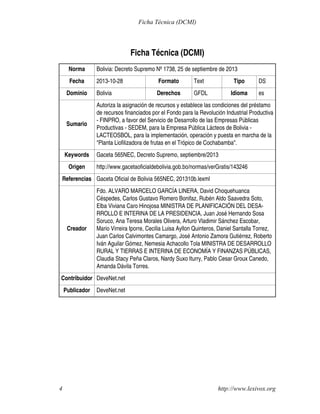 Ficha Técnica (DCMI)
Norma Bolivia: Decreto Supremo Nº 1738, 25 de septiembre de 2013
Fecha 2013-10-28 Formato Text Tipo DS
Dominio Bolivia Derechos GFDL Idioma es
Sumario
Autoriza la asignación de recursos y establece las condiciones del préstamo
de recursos financiados por el Fondo para la Revolución Industrial Productiva
- FINPRO, a favor del Servicio de Desarrollo de las Empresas Públicas
Productivas - SEDEM, para la Empresa Pública Lácteos de Bolivia -
LACTEOSBOL, para la implementación, operación y puesta en marcha de la
"Planta Liofilizadora de frutas en el Trópico de Cochabamba".
Keywords Gaceta 565NEC, Decreto Supremo, septiembre/2013
Origen http://www.gacetaoficialdebolivia.gob.bo/normas/verGratis/143246
Referencias Gaceta Oficial de Bolivia 565NEC, 201310b.lexml
Creador
Fdo. ALVARO MARCELO GARCÍA LINERA, David Choquehuanca
Céspedes, Carlos Gustavo Romero Bonifaz, Rubén Aldo Saavedra Soto,
Elba Viviana Caro Hinojosa MINISTRA DE PLANIFICACIÓN DEL DESA-
RROLLO E INTERINA DE LA PRESIDENCIA, Juan José Hernando Sosa
Soruco, Ana Teresa Morales Olivera, Arturo Vladimir Sánchez Escobar,
Mario Virreira Iporre, Cecilia Luisa Ayllon Quinteros, Daniel Santalla Torrez,
Juan Carlos Calvimontes Camargo, José Antonio Zamora Gutiérrez, Roberto
Iván Aguilar Gómez, Nemesia Achacollo Tola MINISTRA DE DESARROLLO
RURAL Y TIERRAS E INTERINA DE ECONOMÍA Y FINANZAS PÚBLICAS,
Claudia Stacy Peña Claros, Nardy Suxo Iturry, Pablo Cesar Groux Canedo,
Amanda Dávila Torres.
Contribuidor DeveNet.net
Publicador DeveNet.net
http://www.lexivox.org4
Ficha Técnica (DCMI)
 