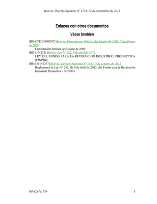 Enlaces con otros documentos
Véase también
[BO-CPE-20090207] Bolivia: Constitución Política del Estado de 2009, 7 de febrero
de 2009
Constitución Política del Estado de 2009
[BO-L-N232] Bolivia: Ley Nº 232, 9 de abril de 2012
LEY DEL FONDO PARA LA REVOLUCION INDUSTRIAL PRODUCTIVA
(FINPRO).
[BO-DS-N1367] Bolivia: Decreto Supremo Nº 1367, 3 de octubre de 2012
Reglamenta la Ley N° 232, de 9 de abril de 2012, del Fondo para la Revolución
Industrial Productiva - FINPRO.
5BO-DS-N1738
Bolivia: Decreto Supremo Nº 1738, 25 de septiembre de 2013
 