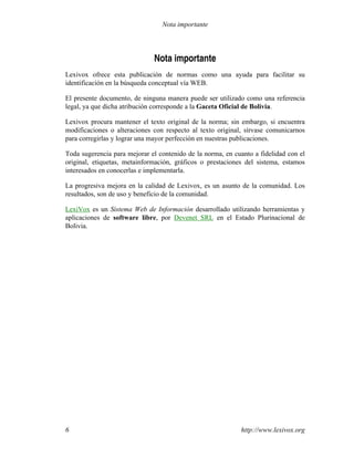 Nota importante
Lexivox ofrece esta publicación de normas como una ayuda para facilitar su
identificación en la búsqueda conceptual vía WEB.
El presente documento, de ninguna manera puede ser utilizado como una referencia
legal, ya que dicha atribución corresponde a la Gaceta Oficial de Bolivia.
Lexivox procura mantener el texto original de la norma; sin embargo, si encuentra
modificaciones o alteraciones con respecto al texto original, sírvase comunicarnos
para corregirlas y lograr una mayor perfección en nuestras publicaciones.
Toda sugerencia para mejorar el contenido de la norma, en cuanto a fidelidad con el
original, etiquetas, metainformación, gráficos o prestaciones del sistema, estamos
interesados en conocerlas e implementarla.
La progresiva mejora en la calidad de Lexivox, es un asunto de la comunidad. Los
resultados, son de uso y beneficio de la comunidad.
LexiVox es un Sistema Web de Información desarrollado utilizando herramientas y
aplicaciones de software libre, por Devenet SRL en el Estado Plurinacional de
Bolivia.
http://www.lexivox.org6
Nota importante
 