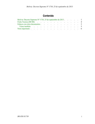 Contenido
..... 1Bolivia: Decreto Supremo Nº 1738, 25 de septiembre de 2013
............. 4Ficha Técnica (DCMI)
............ 5Enlaces con otros documentos
.............. 5Véase también
............... 6Nota importante
iBO-DS-N1738
Bolivia: Decreto Supremo Nº 1738, 25 de septiembre de 2013
 