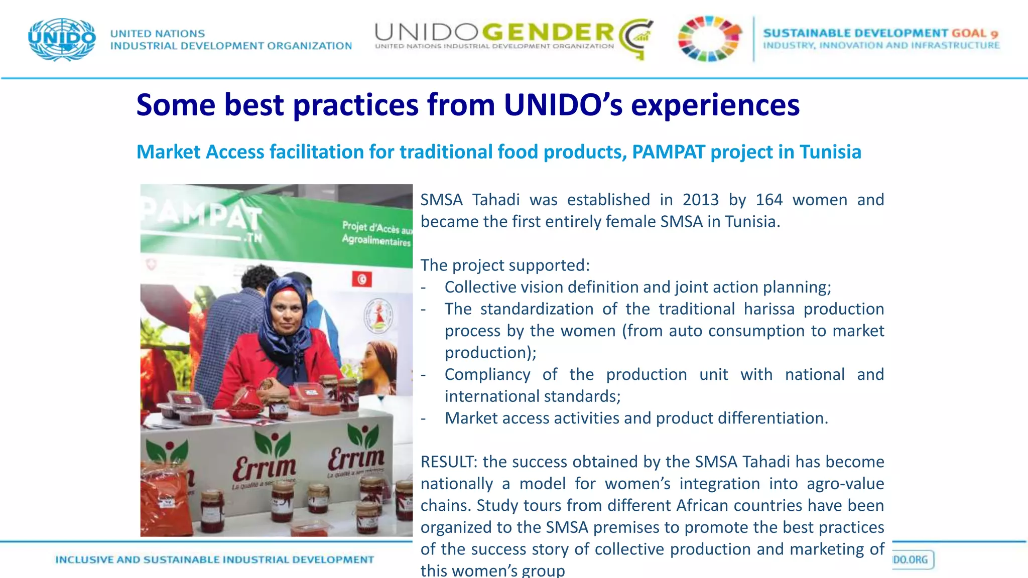 Some best practices from UNIDO’s experiences
Market Access facilitation for traditional food products, PAMPAT project in Tunisia
SMSA Tahadi was established in 2013 by 164 women and
became the first entirely female SMSA in Tunisia.
The project supported:
- Collective vision definition and joint action planning;
- The standardization of the traditional harissa production
process by the women (from auto consumption to market
production);
- Compliancy of the production unit with national and
international standards;
- Market access activities and product differentiation.
RESULT: the success obtained by the SMSA Tahadi has become
nationally a model for women’s integration into agro-value
chains. Study tours from different African countries have been
organized to the SMSA premises to promote the best practices
of the success story of collective production and marketing of
this women’s group
 
