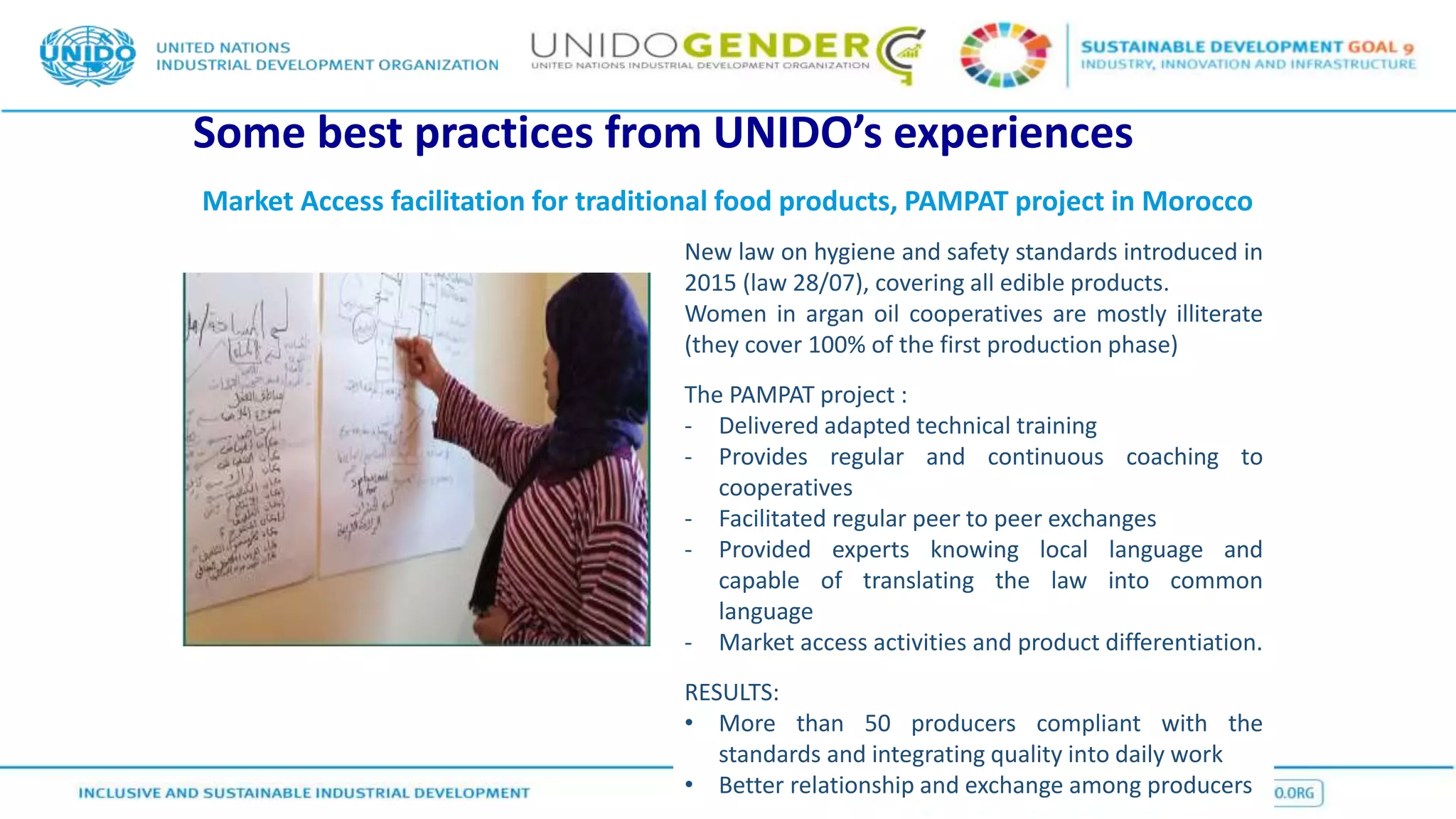 Some best practices from UNIDO’s experiences
Market Access facilitation for traditional food products, PAMPAT project in Morocco
New law on hygiene and safety standards introduced in
2015 (law 28/07), covering all edible products.
Women in argan oil cooperatives are mostly illiterate
(they cover 100% of the first production phase)
The PAMPAT project :
- Delivered adapted technical training
- Provides regular and continuous coaching to
cooperatives
- Facilitated regular peer to peer exchanges
- Provided experts knowing local language and
capable of translating the law into common
language
- Market access activities and product differentiation.
RESULTS:
• More than 50 producers compliant with the
standards and integrating quality into daily work
• Better relationship and exchange among producers
 