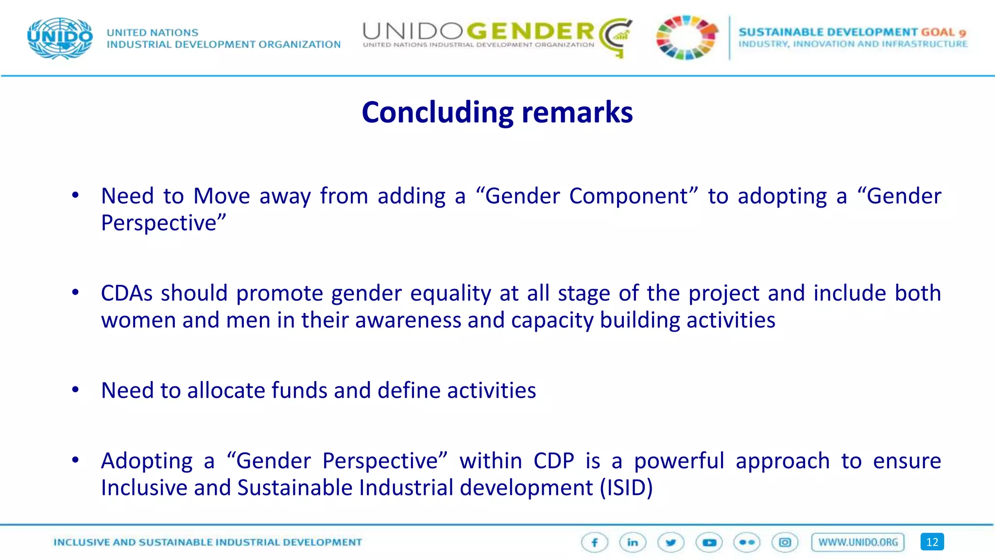 12
Concluding remarks
• Need to Move away from adding a “Gender Component” to adopting a “Gender
Perspective”
• CDAs should promote gender equality at all stage of the project and include both
women and men in their awareness and capacity building activities
• Need to allocate funds and define activities
• Adopting a “Gender Perspective” within CDP is a powerful approach to ensure
Inclusive and Sustainable Industrial development (ISID)
 