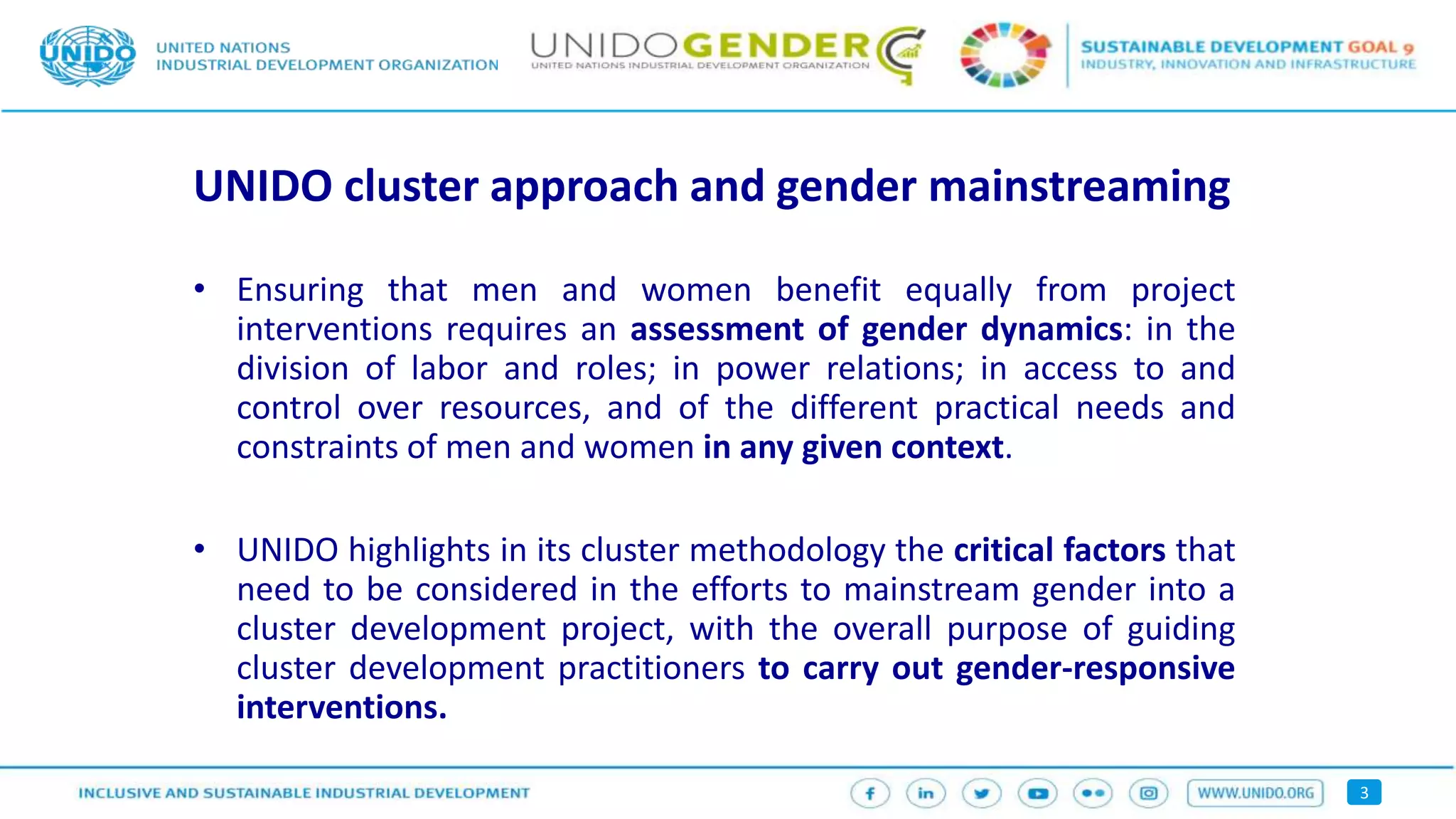 3
UNIDO cluster approach and gender mainstreaming
• Ensuring that men and women benefit equally from project
interventions requires an assessment of gender dynamics: in the
division of labor and roles; in power relations; in access to and
control over resources, and of the different practical needs and
constraints of men and women in any given context.
• UNIDO highlights in its cluster methodology the critical factors that
need to be considered in the efforts to mainstream gender into a
cluster development project, with the overall purpose of guiding
cluster development practitioners to carry out gender-responsive
interventions.
 
