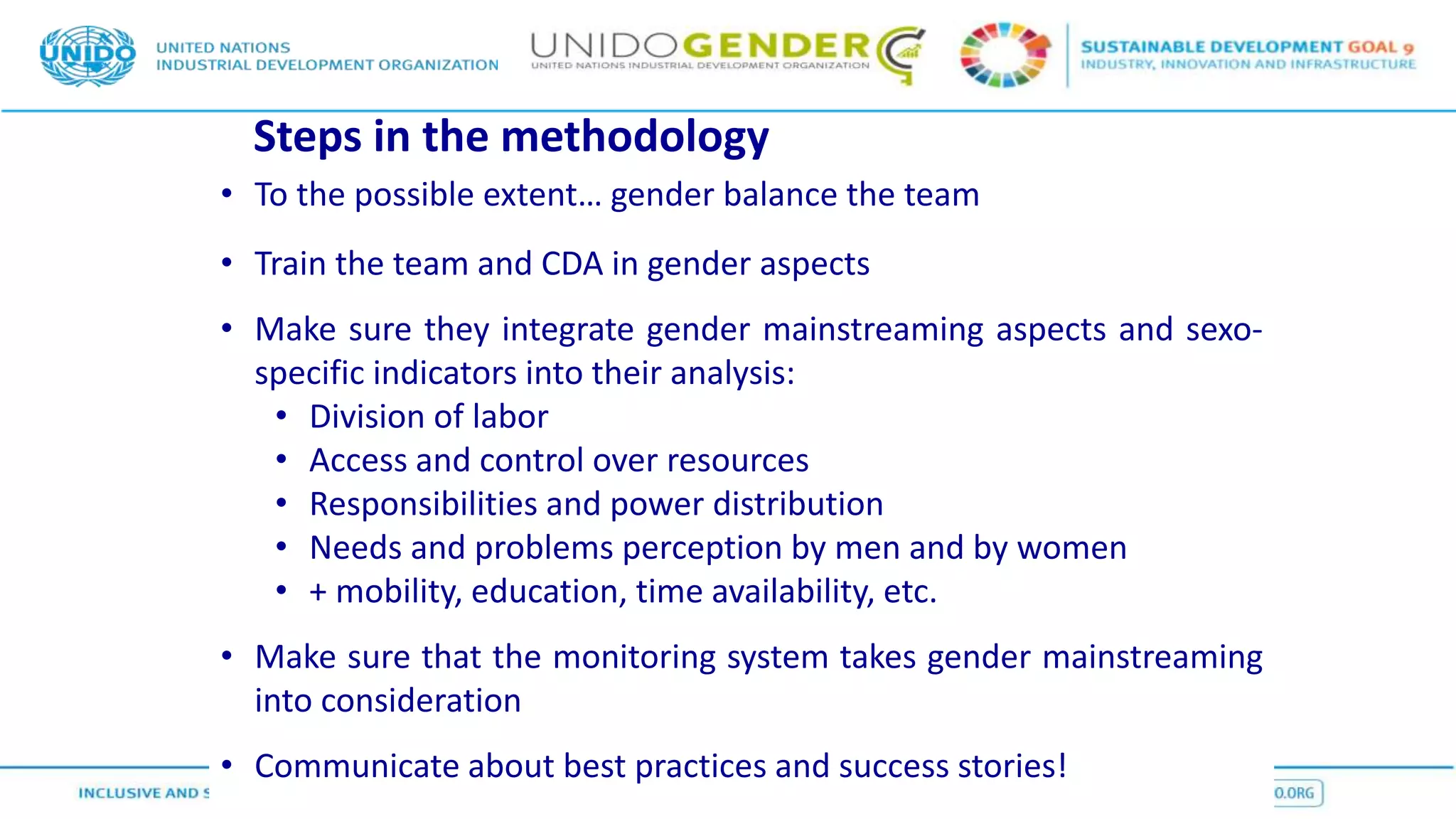 Steps in the methodology
• To the possible extent… gender balance the team
• Train the team and CDA in gender aspects
• Make sure they integrate gender mainstreaming aspects and sexo-
specific indicators into their analysis:
• Division of labor
• Access and control over resources
• Responsibilities and power distribution
• Needs and problems perception by men and by women
• + mobility, education, time availability, etc.
• Make sure that the monitoring system takes gender mainstreaming
into consideration
• Communicate about best practices and success stories!
 