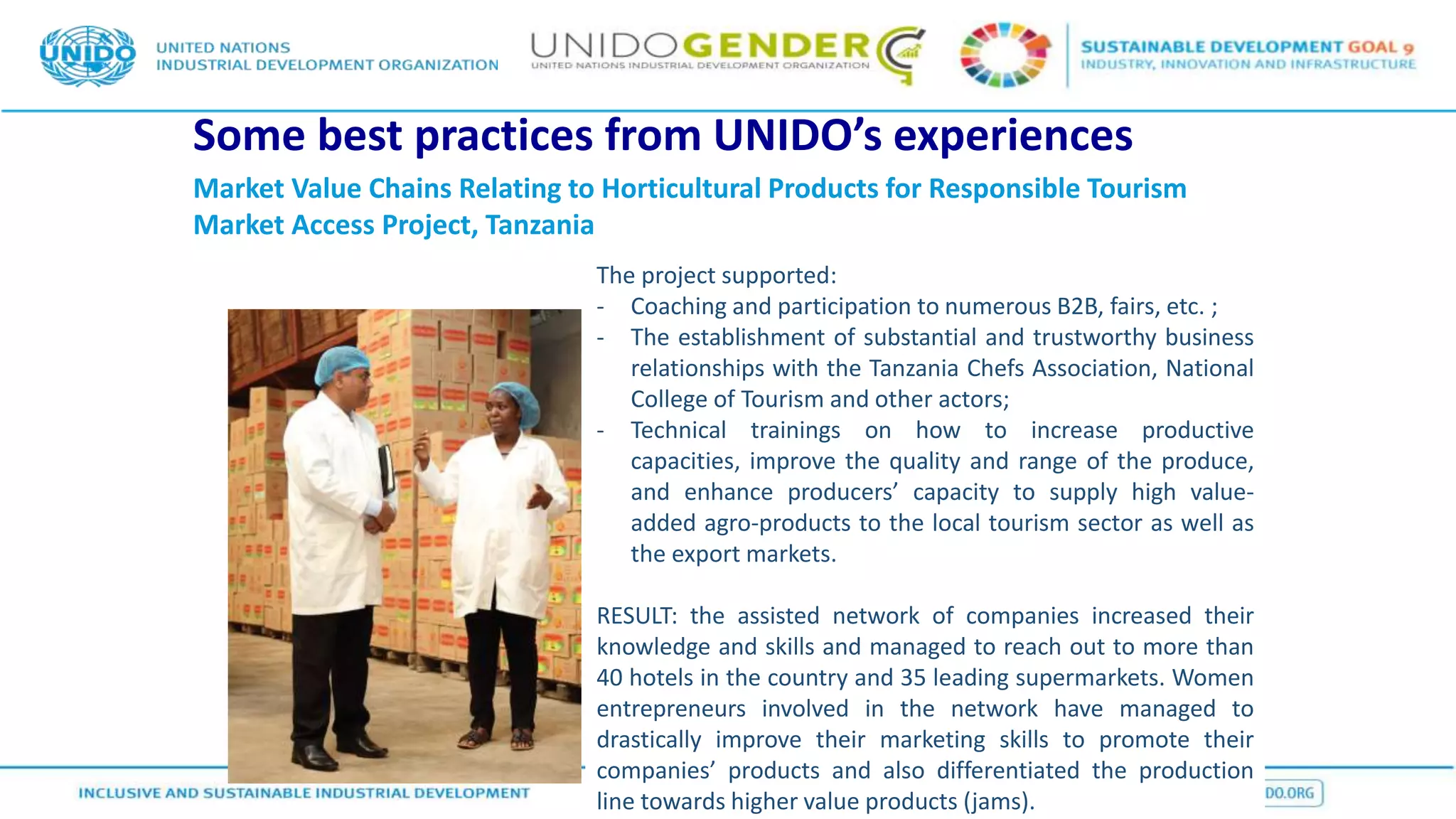 Some best practices from UNIDO’s experiences
Market Value Chains Relating to Horticultural Products for Responsible Tourism
Market Access Project, Tanzania
The project supported:
- Coaching and participation to numerous B2B, fairs, etc. ;
- The establishment of substantial and trustworthy business
relationships with the Tanzania Chefs Association, National
College of Tourism and other actors;
- Technical trainings on how to increase productive
capacities, improve the quality and range of the produce,
and enhance producers’ capacity to supply high value-
added agro-products to the local tourism sector as well as
the export markets.
RESULT: the assisted network of companies increased their
knowledge and skills and managed to reach out to more than
40 hotels in the country and 35 leading supermarkets. Women
entrepreneurs involved in the network have managed to
drastically improve their marketing skills to promote their
companies’ products and also differentiated the production
line towards higher value products (jams).
 