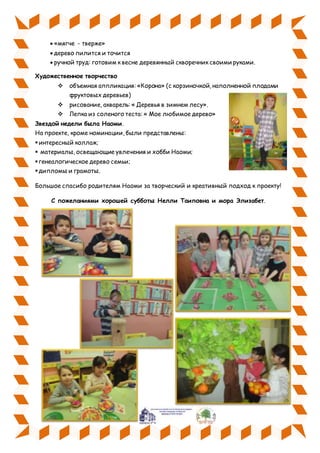  «мягче - тверже»
 дерево пилится и точится
 ручной труд: готовим к весне деревянный скворечник своими руками.
Художественное творчество
 объемная аппликация: «Корона» (с корзиночкой, наполненной плодами
фруктовых деревьев)
 рисование, акварель: « Деревья в зимнем лесу».
 Лепка из соленого теста: « Мое любимое дерево»
Звездой недели была Наоми.
На проекте, кроме номинации, были представлены:
интересный коллаж;
 материалы, освещающие увлечения и хобби Наоми;
генеалогическое дерево семьи;
дипломы и грамоты.
Большое спасибо родителям Наоми за творческий и креативный подход к проекту!
С пожеланиями хорошей субботы Нелли Таиповна и мора Элизабет.
 