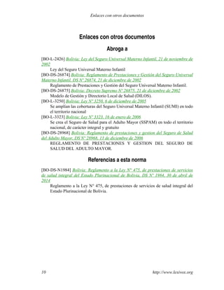 Enlaces con otros documentos
Abroga a
[BO-L-2426] Bolivia: Ley del Seguro Universal Materno Infantil, 21 de noviembre de
2002
Ley del Seguro Universal Materno Infantil
[BO-DS-26874] Bolivia: Reglamento de Prestaciones y Gestión del Seguro Universal
Materno Infantil, DS Nº 26874, 21 de diciembre de 2002
Reglamento de Prestaciones y Gestión del Seguro Universal Materno Infantil.
[BO-DS-26875] Bolivia: Decreto Supremo Nº 26875, 21 de diciembre de 2002
Modelo de Gestión y Directorio Local de Salud (DILOS).
[BO-L-3250] Bolivia: Ley Nº 3250, 6 de diciembre de 2005
Se amplían las coberturas del Seguro Universal Materno Infantil (SUMI) en todo
el territorio nacional
[BO-L-3323] Bolivia: Ley Nº 3323, 16 de enero de 2006
Se crea el Seguro de Salud para el Adulto Mayor (SSPAM) en todo el territorio
nacional, de carácter integral y gratuito
[BO-DS-28968] Bolivia: Reglamento de prestaciones y gestion del Seguro de Salud
del Adulto Mayor, DS Nº 28968, 13 de diciembre de 2006
REGLAMENTO DE PRESTACIONES Y GESTION DEL SEGURO DE
SALUD DEL ADULTO MAYOR.
Referencias a esta norma
[BO-DS-N1984] Bolivia: Reglamento a la Ley N° 475, de prestaciones de servicios
de salud integral del Estado Plurinacional de Bolivia, DS Nº 1984, 30 de abril de
2014
Reglamento a la Ley N° 475, de prestaciones de servicios de salud integral del
Estado Plurinacional de Bolivia.
http://www.lexivox.org10
Enlaces con otros documentos
 
