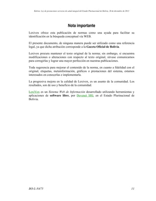 Nota importante
Lexivox ofrece esta publicación de normas como una ayuda para facilitar su
identificación en la búsqueda conceptual vía WEB.
El presente documento, de ninguna manera puede ser utilizado como una referencia
legal, ya que dicha atribución corresponde a la Gaceta Oficial de Bolivia.
Lexivox procura mantener el texto original de la norma; sin embargo, si encuentra
modificaciones o alteraciones con respecto al texto original, sírvase comunicarnos
para corregirlas y lograr una mayor perfección en nuestras publicaciones.
Toda sugerencia para mejorar el contenido de la norma, en cuanto a fidelidad con el
original, etiquetas, metainformación, gráficos o prestaciones del sistema, estamos
interesados en conocerlas e implementarla.
La progresiva mejora en la calidad de Lexivox, es un asunto de la comunidad. Los
resultados, son de uso y beneficio de la comunidad.
LexiVox es un Sistema Web de Información desarrollado utilizando herramientas y
aplicaciones de software libre, por Devenet SRL en el Estado Plurinacional de
Bolivia.
11BO-L-N475
Bolivia: Ley de prestaciones servicios de salud integral del Estado Plurinacional de Bolivia, 30 de diciembre de 2013
 