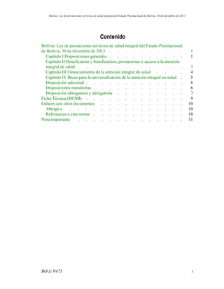 Contenido
Bolivia: Ley de prestaciones servicios de salud integral del Estado Plurinacional
.......... 1de Bolivia, 30 de diciembre de 2013
.......... 1Capítulo I Disposiciones generales
Capítulo II Beneficiarias y beneficiarios, prestaciones y acceso a la atención
.............. 3integral de salud
.... 4Capítulo III Financiamiento de la atención integral de salud
. 5Capítulo IV Bases para la universalización de la atención integral en salud
............. 6Disposición adicional
............ 6Disposiciones transitorias
......... 7Disposición abrogatoria y derogatoria
............. 9Ficha Técnica (DCMI)
........... 10Enlaces con otros documentos
............... 10Abroga a
............ 10Referencias a esta norma
.............. 11Nota importante
iBO-L-N475
Bolivia: Ley de prestaciones servicios de salud integral del Estado Plurinacional de Bolivia, 30 de diciembre de 2013
 