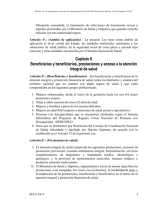 libremente consentida, el tratamiento de infecciones de transmisión sexual y
aquellas priorizadas, por el Ministerio de Salud y Deportes, que guarden estrecha
relación con una maternidad segura.
Artículo 4°.- (Ámbito de aplicación) . La presente Ley tiene como ámbito de
aplicación el nivel central del Estado, las entidades territoriales autónomas y los
subsectores de salud pública, de la seguridad social de corto plazo y privado bajo
convenio y otras entidades reconocidas por el Sistema Nacional de Salud.
Capítulo II
Beneficiarias y beneficiarios, prestaciones y acceso a la atención
integral de salud
Artículo 5°.- (Beneficiarias y beneficiarios) . Son beneficiarias y beneficiarios de la
atención integral y protección financiera de salud, todos los habitantes y estantes del
territorio nacional que no cuenten con algún seguro de salud y que estén
comprendidos en los siguientes grupos poblacionales:
1. Mujeres embarazadas, desde el inicio de la gestación hasta los seis (6) meses
posteriores al parto.
2. Niñas y niños menores de cinco (5) años de edad.
3. Mujeres y hombres a partir de los sesenta (60) años.
4. Mujeres en edad fértil respecto a atenciones de salud sexual y reproductiva.
5. Personas con discapacidades que se encuentren calificadas según el Sistema
Informático del Programa de Registro Único Nacional de Personas con
Discapacidad - SIPRUNPCD.
6. Otros que se determinen por Resolución del Consejo de Coordinación Sectorial
de Salud, refrendado y aprobado por Decreto Supremo, de acuerdo con lo
establecido en el Artículo 12 de la presente Ley.
Artículo 6°.- (Prestaciones de salud) .
I. La atención integral de salud comprende las siguientes prestaciones: acciones de
promoción, prevención, consulta ambulatoria integral, hospitalización, servicios
complementarios de diagnóstico y tratamiento médico, odontológico y
quirúrgico, y la provisión de medicamentos esenciales, insumos médicos y
productos naturales tradicionales.
II. El Ministerio de Salud y Deportes, reglamentará a través de norma específica las
prestaciones a ser otorgadas, los costos, las exclusiones, la modalidad de pago y
la ampliación de las prestaciones, beneficiarias y beneficiarios en el marco de la
atención integral y protección financiera de salud.
3BO-L-N475
Bolivia: Ley de prestaciones servicios de salud integral del Estado Plurinacional de Bolivia, 30 de diciembre de 2013
 
