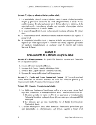 Artículo 7°.- (Acceso a la atención integral de salud) .
I. Las beneficiarias y beneficiarios accederán a los servicios de salud de la atención
integral y protección financiera de salud, obligatoriamente a través de los
establecimientos de salud del primer nivel de los subsectores públicos, de la
seguridad social a corto plazo y privados bajo convenio, y los equipos móviles
de salud en el marco de la Política SAFCI.
II. El acceso al segundo nivel, será exclusivamente mediante referencia del primer
nivel.
III. El acceso al tercer nivel, será exclusivamente mediante referencia del segundo o
primer nivel.
IV. Se exceptúa de lo establecido en el presente Artículo, los casos de emergencia y
urgencia que serán regulados por el Ministerio de Salud y Deportes, que deben
ser atendidos inmediatamente en cualquier nivel de atención del Sistema
Nacional de Salud.
Capítulo III
Financiamiento de la atención integral de salud
Artículo 8°.- (Financiamiento) . La protección financiera en salud será financiada
con las siguientes fuentes:
1. Fondos del Tesoro General del Estado.
2. Recursos de la Cuenta Especial del Diálogo 2000.
3. Recursos de la Coparticipación Tributaria Municipal.
4. Recursos del Impuesto Directo a los Hidrocarburos.
Artículo 9°.- (Fondos del Tesoro General del Estado) . El Tesoro General del
Estado financiará los recursos humanos en salud del subsector público y el
funcionamiento de los Programas Nacionales de Salud.
Artículo 10°.- (Cuentas Municipales de Salud) .
I. Los Gobiernos Autónomos Municipales tendrán a su cargo una cuenta fiscal
específica, denominada "Cuenta Municipal de Salud", para la administración de:
1. El quince y medio por ciento (15.5%) de los recursos de la Coparticipación
Tributaria Municipal o el equivalente delos recursos provenientes del IDH
municipal.
2. Los recursos que les sean transferidos por el Fondo Compensatorio
Nacional de Salud.
II. La Cuenta Municipal de Salud estará destinada a financiar las prestaciones que
sean demandadas en establecimientos del primer, segundo y tercer nivel
http://www.lexivox.org4
Capítulo III Financiamiento de la atención integral de salud
 