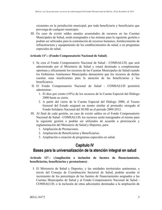 existentes en la jurisdicción municipal, por toda beneficiaria y beneficiario que
provenga de cualquier municipio.
III. En caso de existir saldos anuales acumulados de recursos en las Cuentas
Municipales de Salud, serán reasignados a las mismas para la siguiente gestión o
podrán ser utilizados para la contratación de recursos humanos, fortalecimiento de
infraestructura y equipamiento de los establecimientos de salud, o en programas
especiales de salud.
Artículo 11°.- (Fondo Compensatorio Nacional de Salud) .
I. Se crea el Fondo Compensatorio Nacional de Salud - COMSALUD, que será
administrado por el Ministerio de Salud y estará destinado a complementar
oportuna y eficazmente los recursos de las Cuentas Municipales de Salud cuando
los Gobiernos Autónomos Municipales demuestren que los recursos de dichas
cuentas sean insuficientes para la atención de las beneficiarias y los
beneficiarios.
II. El Fondo Compensatorio Nacional de Salud - COMSALUD permitirá
administrar:
1. El diez por ciento (10%) de los recursos de la Cuenta Especial del Diálogo
2000 hasta su cierre.
2. A partir del cierre de la Cuenta Especial del Diálogo 2000, el Tesoro
General del Estado asignará un monto similar al promedio otorgado al
Fondo Solidario Nacional del SUMI en el periodo 2009-2012.
III. Al final de cada gestión, en caso de existir saldos en el Fondo Compensatorio
Nacional de Salud - COMSALUD, los recursos serán reasignados al mismo para
la siguiente gestión o podrán ser utilizados de acuerdo a priorización y
reglamentación del Ministerio de Salud y Deportes, para:
1. Ampliación de Prestaciones.
2. Ampliación de Beneficiarias y Beneficiarios.
3. Ampliación o creación de programas especiales en salud.
Capítulo IV
Bases para la universalización de la atención integral en salud
Artículo 12°.- (Ampliación o inclusión de fuentes de financiamiento,
beneficiarias, beneficiarios y prestaciones) .
I. El Ministerio de Salud y Deportes, y las entidades territoriales autónomas, a
través del Consejo de Coordinación Sectorial de Salud, podrán acordar el
incremento de los porcentajes de las fuentes de financiamiento asignados a las
Cuentas Municipales de Salud y al Fondo Compensatorio Nacional de Salud -
COMSALUD, o la inclusión de otras adicionales destinadas a la ampliación de
5BO-L-N475
Bolivia: Ley de prestaciones servicios de salud integral del Estado Plurinacional de Bolivia, 30 de diciembre de 2013
 