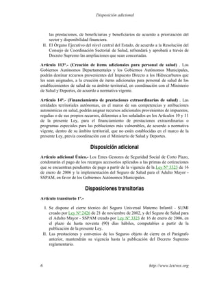 las prestaciones, de beneficiarias y beneficiarios de acuerdo a priorización del
sector y disponibilidad financiera.
II. El Órgano Ejecutivo del nivel central del Estado, de acuerdo a la Resolución del
Consejo de Coordinación Sectorial de Salud, refrendará y aprobará a través de
Decreto Supremo las ampliaciones que sean concertadas.
Artículo 113°.- (Creación de items adicionales para personal de salud) . Los
Gobiernos Autónomos Departamentales y los Gobiernos Autónomos Municipales,
podrán destinar recursos provenientes del Impuesto Directo a los Hidrocarburos que
les sean asignados, a la creación de items adicionales para personal de salud de los
establecimientos de salud de su ámbito territorial, en coordinación con el Ministerio
de Salud y Deportes, de acuerdo a normativa vigente.
Artículo 14°.- (Financiamiento de prestaciones extraordinarias de salud) . Las
entidades territoriales autónomas, en el marco de sus competencias y atribuciones
autonómicas en salud, podrán asignar recursos adicionales provenientes de impuestos,
regalías o de sus propios recursos, diferentes a los señalados en los Artículos 10 y 11
de la presente Ley, para el financiamiento de prestaciones extraordinarias o
programas especiales para las poblaciones más vulnerables, de acuerdo a normativa
vigente, dentro de su ámbito territorial, que no estén establecidas en el marco de la
presente Ley, previa coordinación con el Ministerio de Salud y Deportes.
Disposición adicional
Artículo adicional Único.- Los Entes Gestores de Seguridad Social de Corto Plazo,
condonarán el pago de los recargos accesorios aplicados a las primas de cotizaciones
que se encuentran pendientes de pago a partir de la vigencia de la Ley Nº 3323 de 16
de enero de 2006 y la implementación del Seguro de Salud para el Adulto Mayor -
SSPAM, en favor de los Gobiernos Autónomos Municipales.
Disposiciones transitorias
Artículo transitorio 1°.-
I. Se dispone el cierre técnico del Seguro Universal Materno Infantil - SUMI
creado por Ley Nº 2426 de 21 de noviembre de 2002, y del Seguro de Salud para
el Adulto Mayor - SSPAM creado por Ley Nº 3323 de 16 de enero de 2006, en
el plazo de hasta noventa (90) días hábiles, computables a partir de la
publicación de la presente Ley.
II. Las prestaciones y convenios de los Seguros objeto de cierre en el Parágrafo
anterior, mantendrán su vigencia hasta la publicación del Decreto Supremo
reglamentario.
http://www.lexivox.org6
Disposición adicional
 