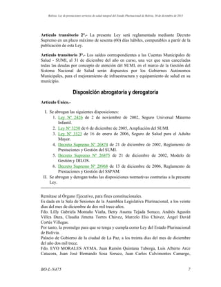 Artículo transitorio 2°.- La presente Ley será reglamentada mediante Decreto
Supremo en un plazo máximo de sesenta (60) días hábiles, computables a partir de la
publicación de esta Ley.
Artículo transitorio 3°.- Los saldos correspondientes a las Cuentas Municipales de
Salud - SUMI, al 31 de diciembre del año en curso, una vez que sean canceladas
todas las deudas por concepto de atención del SUMI, en el marco de la Gestión del
Sistema Nacional de Salud serán dispuestos por los Gobiernos Autónomos
Municipales, para el mejoramiento de infraestructura y equipamiento de salud en su
municipio.
Disposición abrogatoria y derogatoria
Artículo Único.-
I. Se abrogan las siguientes disposiciones:
1. Ley Nº 2426 de 2 de noviembre de 2002, Seguro Universal Materno
Infantil.
2. Ley Nº 3250 de 6 de diciembre de 2005, Ampliación del SUMI.
3. Ley Nº 3323 de 16 de enero de 2006, Seguro de Salud para el Adulto
Mayor.
4. Decreto Supremo Nº 26874 de 21 de diciembre de 2002, Reglamento de
Prestaciones y Gestión del SUMI.
5. Decreto Supremo Nº 26875 de 21 de diciembre de 2002, Modelo de
Gestión y DILOS.
6. Decreto Supremo Nº 28968 de 13 de diciembre de 2006, Reglamento de
Prestaciones y Gestión del SSPAM.
II. Se abrogan y derogan todas las disposiciones normativas contrarias a la presente
Ley.
Remítase al Órgano Ejecutivo, para fines constitucionales.
Es dada en la Sala de Sesiones de la Asamblea Legislativa Plurinacional, a los veinte
días del mes de diciembre de dos mil trece años.
Fdo. Lilly Gabriela Montaño Viaña, Betty Asunta Tejada Soruco, Andrés Agustín
Villca Daza, Claudia Jimena Torres Chávez, Marcelo Elio Chávez, Ángel David
Cortés Villegas.
Por tanto, la promulgo para que se tenga y cumpla como Ley del Estado Plurinacional
de Bolivia.
Palacio de Gobierno de la ciudad de La Paz, a los treinta días del mes de diciembre
del año dos mil trece.
Fdo. EVO MORALES AYMA, Juan Ramón Quintana Taborga, Luis Alberto Arce
Catacora, Juan José Hernando Sosa Soruco, Juan Carlos Calvimontes Camargo,
7BO-L-N475
Bolivia: Ley de prestaciones servicios de salud integral del Estado Plurinacional de Bolivia, 30 de diciembre de 2013
 