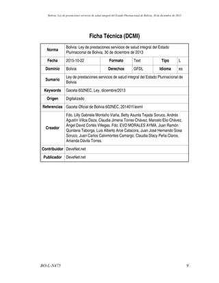 Ficha Técnica (DCMI)
Norma
Bolivia: Ley de prestaciones servicios de salud integral del Estado
Plurinacional de Bolivia, 30 de diciembre de 2013
Fecha 2015-10-22 Formato Text Tipo L
Dominio Bolivia Derechos GFDL Idioma es
Sumario
Ley de prestaciones servicios de salud integral del Estado Plurinacional de
Bolivia
Keywords Gaceta 602NEC, Ley, diciembre/2013
Origen Digitalizado
Referencias Gaceta Oficial de Bolivia 602NEC, 201401f.lexml
Creador
Fdo. Lilly Gabriela Montaño Viaña, Betty Asunta Tejada Soruco, Andrés
Agustín Villca Daza, Claudia Jimena Torres Chávez, Marcelo Elio Chávez,
Ángel David Cortés Villegas. Fdo. EVO MORALES AYMA, Juan Ramón
Quintana Taborga, Luis Alberto Arce Catacora, Juan José Hernando Sosa
Soruco, Juan Carlos Calvimontes Camargo, Claudia Stacy Peña Claros,
Amanda Dávila Torres.
Contribuidor DeveNet.net
Publicador DeveNet.net
9BO-L-N475
Bolivia: Ley de prestaciones servicios de salud integral del Estado Plurinacional de Bolivia, 30 de diciembre de 2013
 