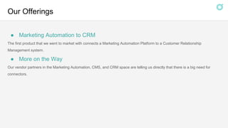 Our Offerings
● Marketing Automation to CRM
The first product that we went to market with connects a Marketing Automation Platform to a Customer Relationship
Management system.
● More on the Way
Our vendor partners in the Marketing Automation, CMS, and CRM space are telling us directly that there is a big need for
connectors.
 