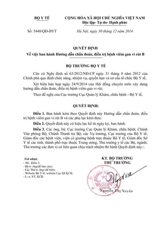 BỘ Y TẾ
Số: 5448/QĐ-BYT
CỘNG HÒA XÃ HỘI CHỦ NGHĨA VIỆT NAM
Độc lập- Tự do- Hạnh phúc
Hà Nội, ngày 30 tháng 12 năm 2014
QUYẾT ĐỊNH
Về việc ban hành Hướng dẫn chẩn đoán, điều trị bệnh viêm gan vi rút B
BỘ TRƯỞNG BỘ Y TẾ
Căn cứ Nghị định số 63/2012/NĐ-CP ngày 31 tháng 8 năm 2012 của
Chính phủ quy định chức năng, nhiệm vụ, quyền hạn và cơ cấu tổ chức Bộ Y tế;
Xét biên bản họp ngày 24/9/2014 của Hội đồng chuyên môn xây dựng
hướng dẫn chẩn đoán, điều trị bệnh viêm gan vi rút;
Theo đề nghị của Cục trưởng Cục Quản lý Khám, chữa bệnh - Bộ Y tế,
QUYẾT ĐỊNH:
Điều 1. Ban hành kèm theo Quyết định này Hướng dẫn chẩn đoán, điều
trị bệnh viêm gan vi rút B và các phụ lục kèm theo.
Điều 2. Quyết định này có hiệu lực kể từ ngày ký, ban hành.
Điều 3. Các ông, bà: Cục trưởng Cục Quản lý Khám, chữa bệnh; Chánh
Văn phòng Bộ; Chánh Thanh tra Bộ; các Vụ trưởng, Cục trưởng của Bộ Y tế;
Giám đốc các bệnh viện, viện có giường bệnh trực thuộc Bộ Y tế; Giám đốc Sở
Y tế các tỉnh, thành phố trực thuộc Trung ương; Thủ trưởng y tế các Bộ, ngành;
Thủ trưởng các đơn vị có liên quan chịu trách nhiệm thi hành Quyết định này./.
N¬i nhËn:
- Nh- §iÒu 3;
- Bé tr-ëng(để báo cáo);
- C¸c Thø tr-ëng (®Ó biÕt);
- Website Bé Y tÕ, website Cục QLKCB;
- L-u: VT, KCB.
KT. BỘ TRƯỞNG
THỨ TRƯỞNG
 