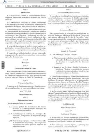Documento descarregado pelo utilizador Adilson (10.8.0.12) em 03-04-2012 11:12:23.
                                                                      © Todos os direitos reservados. A cópia ou distribuição não autorizada é proibida.



                  I   SÉRIE  —  NO  20  «B. O.»  DA  REPÚBLICA  DE  CABO   VERDE    —   2   DE   ABRIL   DE  2012	                                         403       
                                           Artigo 3.º                                                                          Artigo 7.º

                                        Noções Gerais                                                       Tesouraria da Previdência Social

                    1. «Tesouraria do Estado», é o departamento gover-                   A previdência social dispõe de uma tesouraria única,
                  namental responsável pela gestão integrada dos fundos                em articulação com a tesouraria do Estado, regulada por
                  públicos.                                                            diploma próprio, que assegura a efectivação da cobrança
                                                                                       das suas receitas, bem como dos pagamentos conexos
                    2. «A actividade da Tesouraria do Estado», compreende
                                                                                       com as correspondentes modalidades de protecção social.
                  a movimentação de fundos públicos quer em execução do
                  Orçamento do Estado, quer em operações de tesouraria.                                                        Artigo 8.º

                    3. «Bancarização do Tesouro», consiste na capacitação                                        Instrumentos Financeiros
                  da Direcção Geral do Tesouro para oferecer aos serviços
                  simples da Administração Pública, aos Serviços e Fundos                Para concretização do princípio do equilíbrio da te-
                  Autónomos, e aos Institutos Públicos que intervêm no                 souraria do Estado, a Direcção de Serviço de Tesouraria
                  processo de arrecadação de receitas e realização de des-             articula com a Direcção de Serviço de Operações Finan-
                  pesas públicas, serviços semelhantes aos oferecidos pela             ceiras o accionamento dos instrumentos de financiamento
                  banca comercial, adaptados às exigências e necessidades              de muito curto prazo, nas condições que vierem a ser
                  requeridas pela própria natureza dos fundos públicos.                estabelecidas para o efeito, por despacho da Direcção
                                                                                       Geral do Tesouro.
                    4. «A gestão da entrada de fundos», compreende a or-
                  ganização, o acompanhamento e o controlo da cobrança                                                         Artigo 9.º
                  das receitas e a correspectiva centralização dos fundos.
                                                                                                                    Unidade de Tesouraria
                    5. «A gestão da saída de fundos», integra a execução
                  do pagamento das operações orçamentais, bem como das                    1. Cabe à Direcção Geral do Tesouro:
                  operações de tesouraria.
                                                                                               a) Colaborar na execução do orçamento dos serviços
                                           Secção II                                                 integrados do Estado, efectivando a cobrança
                                                                                                     das receitas e o pagamento das despesas
1 508000 002089




                                          Princípios
                                                                                                     públicas;
                                           Artigo 4.º
                                                                                               b) Assegurar aos Serviços e Fundos Autónomos e
                                Princípio da Unidade de Caixa
                                                                                                    Institutos Públicos a prestação de serviços
                     Toda a receita do Estado deve estar centralizada na cai-                       equiparados aos da actividade bancária, nas
                  xa do Tesouro para garantir a consolidação da tesouraria                          mesmas condições de eficiência.
                  do Estado, através das operações sobre a conta-corrente
                                                                                          2. Para efeitos do disposto na alínea b) do número ante-
                  e contas especiais abertas no Banco de Cabo Verde.
                                                                                       rior, devem os Serviços e Fundos Autónomos, e Institutos
                                           Artigo 5.º                                  Públicos, de carácter administrativo ou empresarial,
                                                                                       dispor de contas abertas na Direcção Geral do Tesouro,
                                    Princípio do Equilíbrio
                                                                                       através das quais promovem as respectivas operações
                    A tesouraria do Estado deve prover a liquidez neces-               de cobrança e pagamento e onde mantêm depositados os
                  sária para fazer face às suas necessidades ocasionais.               seus excedentes e disponibilidades de tesouraria.

                                       CAPÍTULO II                                       3. As Autarquias Locais, incluindo os respectivos Ser-
                                                                                       viços e Fundos Autónomos, e Institutos Públicos podem,
                                     Enquadramento                                     igualmente, dispor de contas abertas na Direcção Geral
                                           Artigo 6.º                                  do Tesouro, para efeito de prestação, por parte desta, de
                                                                                       serviços equiparados aos da actividade bancária em apoio
                                    Âmbito de Intervenção                              às suas tesourarias.
                    Cabe à Direcção Geral do Tesouro:                                                                   CAPÍTULO III
                       a) A gestão global dos movimentos de fundos
                                                                                                                    Entrada de fundos
                           públicos e a correspondente relevação na
                           contabilidade do Tesouro;                                                                          Artigo 10.º

                       b) A contabilização e controlo das operações de                                             Entidades de Cobrança
                            tesouraria, sem prejuízo do disposto no artigo
                            seguinte;                                                    1. A cobrança das receitas é efectuada pelas recebe-
                                                                                       dorias do Estado e pelas entidades colaboradoras que se
                       c) Efectuar operações próprias dos bancos na medida             encontrem autorizadas a prestar tais serviços.
                             do estritamente necessário à realização dos
                             movimentos de fundos públicos previstos no                  2. Para efeitos do presente diploma, a cobrança das
                             presente diploma.                                         receitas corresponde à sua arrecadação.

                                  https://kiosk.incv.cv                                              4F28E752-C409-4244-95D9-1041116E19FC
 