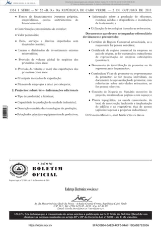 Documento descarregado pelo utilizador Adilson Varela (10.73.102.72) em 02-10-2013 09:40:00.
© Todos os direitos reservados. A cópia ou distribuição não autorizada é proibida.

1354 I SÉRIE — NO 52 «B. O.» DA REPÚBLICA DE CABO VERDE — 2 DE OUTUBRO DE 2013
● Fontes de ﬁnanciamento (recursos próprios,
empréstimos, outros instrumentos de
ﬁnanciamento);

● Informação sobre a produção de eﬂuentes,
resíduos sólidos e desperdícios e instalações
de tratamento; e

● Contribuições provenientes do exterior;

● Utilização de tecnologias inovadoras relevantes;
Documentos que devem acompanhar o formulário
devidamente preenchido:

● Valor pecuniário;
● Bens, serviços e direitos importados sem
dispêndio cambial;

● Certidão de Registo Comercial actualizada, se o
requerente for pessoa colectiva;

● Lucros e dividendos de investimento externo
reinvestidos;

● Certiﬁcado de registo comercial da empresa no
país de origem, se for sucursal ou outra forma
de representação de empresa estrangeira
(ponderar);

● Previsão de volume global de negócios dos
primeiros cinco anos;
● Previsão do volume e valor das exportações dos
primeiros cinco anos:
● Principais mercados de exportação;
● Número de empregos a criar por categoria;
2. Projectos industriais – informações adicionais
● Tipo de produto(s) a fabricar;

1 750000 005433

● Capacidade de produção da unidade industrial;
● Descrição sumária das tecnologias de produção;
● Relação dos principais equipamentos de produtivos;

● Documento de identiﬁcação do promotor ou do
representante do promotor;
● Curriculum Vitae do promotor ou representante
do promotor, se for pessoa individual, ou
documento de apresentação do promotor, com
referências sobre actividades relevantes, se
for pessoa colectiva;
● Conceito de Negocio ou Sumário executivo do
projecto, máximo duas páginas a um espaço; e
● Planta topográﬁca, na escala conveniente, do
local de construção, incluindo a implantação
do edifício e as respectivas vias de acesso
(aplicável apenas a projectos industriais);
O Primeiro-Ministro, José Maria Pereira Neves

I SÉRIE

BOLETIM
O FI C I AL
Registo legal, nº 2/2001, de 21 de Dezembro de 2001

Endereço Electronico: www.incv.cv
Av. da Macaronésia,cidade da Praia - Achada Grande Frente, República Cabo Verde
C.P. 113 • Tel. (238) 612145, 4150 • Fax 61 42 09
Email: kioske.incv@incv.cv / incv@incv.cv
I.N.C.V., S.A. informa que a transmissão de actos sujeitos a publicação na I e II Série do Boletim Oﬁcial devem
obedecer as normas constantes no artigo 28º e 29º do Decreto-Lei nº 8/2011, de 31 de Janeiro.

https://kiosk.incv.cv

9FAC6B64-3AED-4CF5-94A7-16EA8B7E505A

 