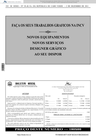 Documento descarregado pelopelo utilizador Adilson (10.73.103.139) em 27-02-2012 10:52:58.
                                                                                        Documento descarregado utilizador Maria do Rosário (10.72.104.22) em 24-02-2012 14:47:49.
                                                                                           © Todos os direitos reservados. A cópia ou distribuição não autorizada é proibida.


                  332 III SÉRIE— NO 38 «B. O.» DA REPÚBLICA DE CABO VERDE — 2 DE DEZEMBRO DE 2011




                            FAÇA OS SEUS TRABALHOS GRAFICOS NA INCV
                                                                                      ––––o§o––––
                                                           NOVOS EQUIPAMENTOS
                                                                       NOVOS SERVIÇOS
                                                                  DESIGNER GRÁFICO
                                                                           AO SEU DISPOR
1 411000 002089




                                   B O L E T I M OFICIAL
                               Registo legal, nº 2/2001, de 21 de Dezembro de 2001                                       Av. Amílcar Cabral/Calçada Diogo Gomes,cidade da Praia, República Cabo Verde.
                                                                                                                                         C.P. 113 • Tel. (238) 612145, 4150 • Fax 61 42 09
                                                                                                                                                     Email: incv@gov1.gov.cv
                                                                                                                                                        Site: www.incv.gov.cv

                                                 AVISO                                                                                                     ASSINATURAS
                                                                                                    Para o país:                                                                                    Para países estrangeiros:
                     Por ordem superior e para constar, comunica-se que não serão aceites
                  quaisquer originais destinados ao Boletim Oﬁcial desde que não tragam                                                     Ano               Semestre                                                    Ano            Semestre
                  aposta a competente ordem de publicação, assinada e autenticada com
                  selo branco.                                                                     I Série ......................        8.386$00             6.205$00            I Série ......................      11.237$00          8.721$00

                    Sendo possível, a Administração da Imprensa Nacional agradece o                II Série......................        5.770$00             3.627$00            II Série......................        7.913$00         6.265$00
                  envio dos originais sob a forma de suporte electrónico (Disquete, CD,
                                                                                                   III Série ...................         4.731$00             3.154$00            III Série ....................        6.309$00         4.731$00
                  Zip, ou email).
                    Os prazos de reclamação de faltas do Boletim Oﬁcial para o Concelho            Os períodos de assinaturas contam-se por anos civis e seus semestres. Os números publicados antes
                  da Praia, demais concelhos e estrangeiro são, respectivamente, 10, 30 e          de ser tomada a assinatura, são considerados venda avulsa.
                  60 dias contados da sua publicação.
                                                                                                   AVULSO por cada página .............................................................................................                     15$00
                    Toda a correspondência quer oﬁcial, quer relativa a anúncios e à
                  assinatura do Boletim Oﬁcial deve ser enviada à Administração da                                             PREÇO DOS AVISOS E ANÚNCIOS
                  Imprensa Nacional.                                                               1 Página ..........................................................................................................................   8.386$00
                    A inserção nos Boletins Oﬁciais depende da ordem de publicação neles
                                                                                                   1/2 Página .......................................................................................................................    4.193$00
                  aposta, competentemente assinada e autenticada com o selo branco, ou,
                  na falta deste, com o carimbo a óleo dos serviços donde provenham.               1/4 Página .......................................................................................................................    1.677$00
                    Não serão publicados anúncios que não venham acompanhados da                      Quando o anúncio for exclusivamente de tabelas intercaladas no texto, será o respectivo espaço
                  importância precisa para garantir o seu custo.                                   acrescentado de 50%.


                                  PREÇO DESTE NÚMERO — 180$00
                                      https://kiosk.incv.cv                                                                          F6198A65-9877-4C6F-BC34-610BCD6AE445
 