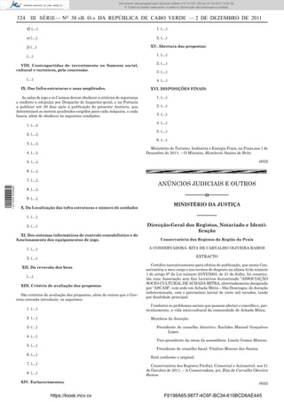 Documento descarregado pelopelo utilizador Adilson (10.73.103.139) em 27-02-2012 10:52:58.
                                                                              Documento descarregado utilizador Maria do Rosário (10.72.104.22) em 24-02-2012 14:47:49.
                                                                                 © Todos os direitos reservados. A cópia ou distribuição não autorizada é proibida.


                  324 III SÉRIE— NO 38 «B. O.» DA REPÚBLICA DE CABO VERDE — 2 DE DEZEMBRO DE 2011
                        d) (…)                                                                            1. (…)

                        e) (…)                                                                            2. (…)

                        f) (…)                                                                        XV. Abertura das propostas:

                        (…)                                                                               1. (…)

                                                                                                          2. (…)
                    VIII. Contrapartidas de investimento ou fomento social,
                  cultural e turísticos, pela concessão:                                                  3. (…)
                        (…)                                                                               4. (…)

                    IX. Das Infra-estruturas e suas amplitudes.                                       XVI. DISPOSIÇÕES FINAIS:

                     As salas de jogo e os Casinos devem obedecer a critérios de segurança                1. (…)
                  e conforto a estipular por Despacho do Inspector-geral, e na Portaria
                  a publicar até 30 dias após a publicação do presente Anúncio, que                       2. (…)
                  determinará os metros quadrados exigidos para cada máquina, e cada
                  banca, além de obedecer às seguintes condições:                                         3. (…)

                                                                                                          4. (…)
                        1. (…);
                                                                                                          5. (…)
                        2. (…);
                                                                                                          6. (…)
                        3. (…);
                                                                                                    Ministério do Turismo, Indústria e Energia Praia, na Praia,aos 1 de
                        4. (…);                                                                   Dezembro de 2011. – O Ministro, Humberto Santos de Brito

                        5. (…);                                                                                                                                           (632)

                        6. (…);

                        7. (…);
                                                                                                           ANÚNCIOS JUDICIAIS E OUTROS
1 411000 002089




                        8. (…);
                                                                                                                               –––––––o–––––––
                        9. (…).
                                                                                                                      MINISTÉRIO DA JUSTIÇA
                    X. Da Localização das infra estruturas e número de unidades

                        1. (…)                                                                                                         –––––––
                        2. (…)                                                                     Direcção-Geral dos Registos, Notariado e Identi-
                                                                                                                       ﬁcação
                    XI. Dos sistemas informáticos de controlo contabilístico e de
                  funcionamento dos equipamentos de jogo.                                                    Conservatória dos Registos da Região da Praia

                        1. (…)                                                                      A CONSERVADORA: RITA DE CARVALHO OLIVEIRA RAMOS

                        2. (…)                                                                                                         EXTRACTO

                                                                                                     Certiﬁco narrativamente para efeitos de publicação, que nesta Con-
                     XII. Da reversão dos bens
                                                                                                  servatória a meu cargo e nos termos do disposto na alínea b) do número
                                                                                                  1 do artigo 9° da Lei número 25/VI/2003, de 21 de Julho, foi constitu-
                        (…)
                                                                                                  ída uma Associação sem ﬁns lucrativos denominada ”ASSOCIAÇÃO
                                                                                                  SOCIO-CULTURAL DE ACHADA MITRA, abreviadamente designada
                    XIII. Critério de avaliação das propostas
                                                                                                  por “ASCAM”, com sede em Achada Mitra – São Domingos, de duração
                                                                                                  indeterminada, com o património inicial de vinte mil escudos, tendo
                    São critérios de avaliação das propostas, além de outros que o Gov-
                                                                                                  por ﬁnalidade principal:
                  erno entenda introduzir, os seguintes:
                                                                                                     Combater os problemas sociais que possam afectar o concelho e, par-
                        1. (…)                                                                    ticularmente, a vida sócio-cultural da comunidade de Achada Mitra.

                        2. (…)                                                                        Membros da direcção:

                        3. (…)                                                                            Presidente do conselho directivo: Euclides Manuel Gonçalves
                                                                                                                Lopes.
                        4. (…)
                                                                                                          Vice-presidente da mesa da assembleia: Linete Gomes Moreno.
                        5. (…)
                                                                                                          Presidente do conselho ﬁscal: Vitalino Moreno dos Santos.
                        6. (…)
                                                                                                      Está conforme o original.
                        7. (…)
                                                                                                     Conservatória dos Registos Predial, Comercial e Automóvel, aos 21
                                                                                                  de Outubro de 2011. – A Conservadora, p/s, Rita de Carvalho Oleveira
                        8. (…)
                                                                                                  Ramos.
                    XIV. Esclarecimentos;                                                                                                                                 (632)


                                      https://kiosk.incv.cv                                                    F6198A65-9877-4C6F-BC34-610BCD6AE445
 
