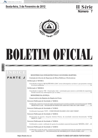 Documento descarregado pelo utilizador Felismino Thomás (10.73.102.134) em 23-02-2012 10:54:15.
                                                                       Documento descarregado pelo utilizador Fernando (10.73.140.34) em 23-02-2012 12:14:39.
                                                                       Documento descarregado pelo utilizador Julio Carlos (10.8.0.141) em 23-02-2012 12:13:07.
                                                                                                               Adilson (10.73.103.139)                  11:18:33.
                                                                           © Todos os direitos reservados. A cópia ou distribuição não autorizada é proibida.



                  Sexta-feira, 3 de Fevereiro de 2012                                                                                                        II Série
                                                                                                                                                                  Número 7




                  BOLETIM OFICIAL
1 471000 002089




                  ÍNDICE
                                                MINISTÉRIO DAS INFRAESTRUTURAS E ECONOMIA MARÍTIMA

                   PA RT E J                 Comissão de Alvarás de Empresas de Obras Públicas e Particulares:

                                          Deliberação n° 087/2011:

                                             Concedendo à empresa “QUALITÉCNICA, LDA”, novas subcategorias, na classe 1, que passarão a constar
                                               do alvará modiﬁcado. ............................................................................................................................ 24

                                          Deliberação n° 009/2012:

                                             Concedendo à empresa “DS – Construções, Lda.”, autorização para exercer a actividade de empreiteiro
                                               ﬁcando inscrita nas subcategorias que se indica. ................................................................................ 24

                                                MINISTÉRIO DA JUSTIÇA:

                                             Conservatória dos Registos da Região da Praia:

                                          Extracto Publicação de Sociedade nº 30/2012:

                                             Certiﬁcando o registo de aumento do capital, alteração do pacto social da sociedade comercial denominada “AGRO-
                                                PRODUTOS, S.A.RL – SOCIEDADE DE PRODUTOS AGRO-PECUÁRIA DE CABO VERDE”. ................25

                                          Extracto Publicação de Sociedade nº 31/2012:

                                             Certiﬁcando Associação “CICV – COMUNIDADE ISLÂMICA DE CABO VERDE”.

                                          Extracto Publicação de Sociedade nº 32/2012:

                                             Destituindo do gerente, Joaquim António Pratas, da sociedade comercial denominada “AUTO
                                               SHOP CV, LDA” .................................................................................................................................... 25

                                          Extracto Publicação de Sociedade nº 33/2012:

                                             Certiﬁcando a cessão e uniﬁcação de quotas da sociedade comercial denominada “MINDOL, LDA”. .. 25

                                          Extracto Publicação de Sociedade nº 34/2012:

                                             Certiﬁcando a cessão de quotas, renúncia da gerência e nomeação do gerente da sociedade comercial denomi-
                                                nada “TELEONDA CV – TECONOLOGIAS DE INFORMAÇÃO E CONSULTORIA, LDA”. ................25


                            https://kiosk.incv.cv                                                             4EEE8172-5B0D-42F5-BE09-755FD91D0621
 
