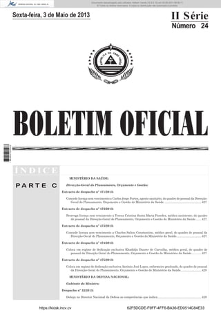 Documento descarregado pelo utilizador Adilson Varela (10.8.0.12) em 03-05-2013 08:59:11.
© Todos os direitos reservados. A cópia ou distribuição não autorizada é proibida.

II Série

Sexta-feira, 3 de Maio de 2013

Número 24

1 689000 005433

BOLETIM OFICIAL
ÍNDICE
MINISTÉRIO DA SAÚDE:

PA RT E C

Direcção-Geral do Planeamento, Orçamento e Gestão:
Extracto de despacho nº 471/2013:
Concede licença sem vencimento a Carlos Jorge Fortes, agente sanitário, do quadro de pessoal da DirecçãoGeral do Planeamento, Orçamento e Gestão do Ministério da Saúde. ............................................ 427
Extracto de despacho nº 472/2013:
Prorroga licença sem vencimento a Teresa Cristina Santa Maria Paredes, médica assistente, do quadro
de pessoal da Direcção-Geral do Planeamento, Orçamento e Gestão do Ministério da Saúde. ...... 427
Extracto de despacho nº 473/2013:
Concede licença sem vencimento a Charles Saliou Constantino, médico geral, do quadro de pessoal da
Direcção-Geral do Planeamento, Orçamento e Gestão do Ministério da Saúde. ............................. 427
Extracto de despacho nº 474/2013:
Coloca em regime de dedicação exclusiva Khadidja Duarte de Carvalho, médica geral, do quadro de
pessoal da Direcção-Geral do Planeamento, Orçamento e Gestão do Ministério da Saúde. ........... 427
Extracto de despacho nº 475/2013:
Coloca em regime de dedicação exclusiva António José Lopes, enfermeiro graduado, do quadro de pessoal
da Direcção-Geral do Planeamento, Orçamento e Gestão do Ministério da Saúde. ........................ 428
MINISTÉRIO DA DEFESA NACIONAL:
Gabinete do Ministro:
Despacho nº 32/2013:
Delega no Director Nacional da Defesa as competências que indica. .................................................... 428

https://kiosk.incv.cv

62F5DCDE-F9FF-4FF6-BA36-ED0514C84E33

 