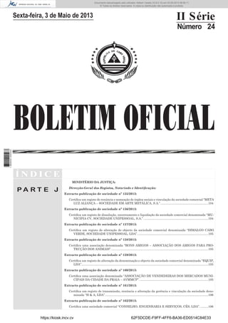 Documento descarregado pelo utilizador Adilson Varela (10.8.0.12) em 03-05-2013 08:59:11.
© Todos os direitos reservados. A cópia ou distribuição não autorizada é proibida.

II Série

Sexta-feira, 3 de Maio de 2013

Número 24

1 689000 005433

BOLETIM OFICIAL
ÍNDICE
MINISTÉRIO DA JUSTIÇA:

PA RT E J

Direcção-Geral dos Registos, Notariado e Identiﬁcação:
Extracto publicação de sociedade nº 155/2013:
Certiﬁca um registo de renúncia e nomeação de órgãos sociais e vinculação da sociedade comercial “META
LUZ ALIANÇA – SOCIEDADE EM ARTE METÁLICA, S.A.”. .......................................................104
Extracto publicação de sociedade nº 156/2013:
Certiﬁca um registo de dissolução, encerramento e liquidação da sociedade comercial denominada “MUNICIPIA CV, SOCIEDADE UNIPESSOAL, S.A.”. ...........................................................................104
Extracto publicação de sociedade nº 157/2013:
Certiﬁca um registo de alteração do objecto da sociedade comercial denominada “DIMALGO CABO
VERDE, SOCIEDADE UNIPESSOAL, LDA”. ..................................................................................105
Extracto publicação de sociedade nº 158/2013:
Certiﬁca uma associação denominada “BONS AMIGOS – ASSOCIAÇÃO DOS AMIGOS PARA PROTECÇÃO DOS ANIMAIS”. .................................................................................................................105
Extracto publicação de sociedade nº 159/2013:
Certiﬁca um registo de alteração da denominação e objecto da sociedade comercial denominada “EQUIP,
LDA”.....................................................................................................................................................105
Extracto publicação de sociedade nº 160/2013:
Certiﬁca uma associação denominada “ASSOCIAÇÃO DE VENDEDEIRAS DOS MERCADOS MUNICIPAIS DA CIDADE DA PRAIA – AVMMCP”. ................................................................................105
Extracto publicação de sociedade nº 161/2013:
Certiﬁca um registo de transmissão, renúncia e alteração da gerência e vinculação da sociedade denominada “H & A, LDA”. ........................................................................................................................106
Extracto publicação de sociedade nº 162/2013:
Certiﬁca uma sociedade comercial “CONSELHO, ENGENHARIA E SERVIÇOS, CÊS, LDA”. .........106

https://kiosk.incv.cv

62F5DCDE-F9FF-4FF6-BA36-ED0514C84E33

 