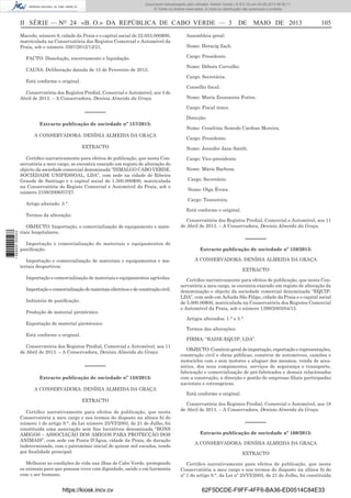 Documento descarregado pelo utilizador Adilson Varela (10.8.0.12) em 03-05-2013 08:59:11.
© Todos os direitos reservados. A cópia ou distribuição não autorizada é proibida.

II SÉRIE — NO 24 «B. O.» DA REPÚBLICA DE CABO VERDE — 3
Macedo, número 8, cidade da Praia e o capital social de 22.053.000$00,
matriculada na Conservatória dos Registos Comercial e Automóvel da
Praia, sob o número 3397/2012/12/21.
FACTO: Dissolução, encerramento e liquidação.
CAUSA: Deliberação datada de 15 de Fevereiro de 2013.

105

Assembleia geral:
Nome: Heracig Zach.
Cargo: Presidente.
Nome: Débora Carvalho.
Cargo: Secretária.

Está conforme o original.
Conservatória dos Registos Predial, Comercial e Automóvel, aos 5 de
Abril de 2013. – A Conservadora, Denísia Almeida da Graça.

––––––
Extracto publicação de sociedade nº 157/2013:
A CONSERVADORA: DENÍSIA ALMEIDA DA GRAÇA
EXTRACTO
Certiﬁco narrativamente para efeitos de publicação, que nesta Conservatória a meu cargo, se encontra exarado um registo de alteração do
objecto da sociedade comercial denominada “DIMALGO CABO VERDE,
SOCIEDADE UNIPESSOAL, LDA”, com sede na cidade de Ribeira
Grande de Santiago e o capital social de 1.500.000$00, matriculada
na Conservatória do Registo Comercial e Automóvel da Praia, sob o
número 2108/2006/07/27.

Conselho ﬁscal:
Nome: Maria Zsussanna Fortes.
Cargo: Fiscal único.
Direcção:
Nome: Cesaltina Semedo Cardoso Moreira.
Cargo: Presidente.
Nome: Jennifer Jane Smith.
Cargo: Vice-presidente.
Nome: Mário Barbosa.
Cargo: Secretário.
Nome: Olga Évora.
Cargo: Tesoureira.

Artigo alterado: 3.°.

Está conforme o original.

Termos da alteração:

1 689000 005433

DE MAIO DE 2013

OBJECTO: Importação, e comercialização de equipamento e materiais hospitalares.
Importação e comercialização de materiais e equipamentos de
paniﬁcação.
Importação e comercialização de materiais e equipamentos e materiais desportivos.
Importação e comercialização de materiais e equipamentos agrícolas.
Importação e comercialização de materiais eléctricos e de construção civil.
Indústria de paniﬁcação.
Produção de material pirotécnico.
Exportação de material pirotécnico.
Está conforme o original.

Conservatória dos Registos Predial, Comercial e Automóvel, aos 11
de Abril de 2013. – A Conservadora, Denísia Almeida da Graça.

––––––
Extracto publicação de sociedade nº 159/2013:
A CONSERVADORA: DENÍSIA ALMEIDA DA GRAÇA
EXTRACTO
Certiﬁco narrativamente para efeitos de publicação, que nesta Conservatória a meu cargo, se encontra exarado um registo de alteração da
denominação e objecto da sociedade comercial denominada “EQUIP,
LDA”, com sede em Achada São Filipe, cidade da Praia e o capital social
de 5.000.00$00, matriculada na Conservatória dos Registos Comercial
e Automóvel da Praia, sob o número 1399/2003/04/15.
Artigos alterados: 1.° e 3.°.
Termos das alterações:
FIRMA: “RAISE-EQUIP, LDA”.

Conservatória dos Registos Predial, Comercial e Automóvel, aos 11
de Abril de 2013. – A Conservadora, Denísia Almeida da Graça.

––––––
Extracto publicação de sociedade nº 158/2013:
A CONSERVADORA: DENÍSIA ALMEIDA DA GRAÇA
EXTRACTO
Certiﬁco narrativamente para efeitos de publicação, que nesta
Conservatória a meu cargo e nos termos do disposto na alínea b) do
número 1 do artigo 9.°, da Lei número 25/VI/2003, de 21 de Julho, foi
constituída uma associação sem ﬁns lucrativos denominada “BONS
AMIGOS – ASSOCIAÇÃO DOS AMIGOS PARA PROTECÇÃO DOS
ANIMAIS”, com sede em Ponta D’Água, cidade da Praia, de duração
indeterminada, com o património inicial de quinze mil escudos, tendo
por ﬁnalidade principal:
Melhorar as condições de vida nas ilhas de Cabo Verde, protegendo
os animais para que possam viver com dignidade, saúde e em harmonia
com o ser humano.

https://kiosk.incv.cv

OBJECTO: Comércio geral de importação, exportação e representações,
construção civil e obras públicas, comércio de automóveis, camiões e
motociclos com e sem motores e aluguer dos mesmos, venda de acessórios, dos seus componentes, serviços de segurança e transporte,
fabricação e comercialização de pré-fabricados e demais relacionados
com a construção, a direcção e gestão de empresas ﬁliais participadas
nacionais e estrangeiras.
Está conforme o original.
Conservatória dos Registos Predial, Comercial e Automóvel, aos 18
de Abril de 2013. – A Conservadora, Denísia Almeida da Graça.

––––––
Extracto publicação de sociedade nº 160/2013:
A CONSERVADORA: DENÍSIA ALMEIDA DA GRAÇA
EXTRACTO
Certiﬁco narrativamente para efeitos de publicação, que nesta
Conservatória a meu cargo e nos termos do disposto na alínea b) do
nº 1 do artigo 9.°, da Lei nº 25/VI/2003, de 21 de Julho, foi constituída

62F5DCDE-F9FF-4FF6-BA36-ED0514C84E33

 