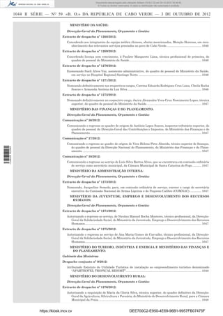 1044 II SÉRIE — NO
59 «B. O.» DA REPÚBLICA DE CABO VERDE — 3 DE OUTUBRO DE 2012
MINISTÉRO DA SAÚDE:
Direcção-Geral do Planeamento, Orçamento e Gestão:
Extracto de despacho nº 1268/2012:
Concedendo aos integrantes da equipa médica chinesa, abaixo mencionados, Menção Honrosa, em reco-
nhecimento dos relevantes serviços prestados ao povo de Cabo Verde..........................................1046
Extracto de despacho nº 1269/2012:
Concedendo licença sem vencimento, à Paulete Margarete Lima, técnica proﬁssional de primeira, do
quadro de pessoal do Ministério da Saúde.......................................................................................1046
Extracto de despacho nº 1270/2012:
Exonerando Sueli Alves Vaz, assistente administrativo, do quadro de pessoal do Ministério da Saúde,
em serviço no Hospital Regional Santiago Norte. ...........................................................................1046
Extracto de despacho nº 1271/2012:
Nomeando deﬁnitivamente nos respectivos cargos, Carrina Eduarda Rodrigues Cruz Lima, Cheila Rocha
Soares e Armanda Antónia da Luz Silva.........................................................................................1046
Extracto de despacho nº 1272/2012:
Nomeando deﬁnitivamente no respectivo cargo, Jacira Alexandra Vera-Cruz Nascimento Lopes, técnica
superior, do quadro de pessoal do Ministério da Saúde..................................................................1047
MINISTÉRIO DAS FINANÇAS E DO PLANEAMENTO:
Direcção-Geral do Planeamento, Orçamento e Gestão:
Comunicação nº 36/2012:
Comunicando o regresso ao quadro de origem de António Lopes Soares, inspector tributário superior, do
quadro de pessoal da Direcção-Geral das Contribuições e Impostos, do Ministério das Finanças e do
Planeamento......................................................................................................................................1047
Comunicação nº 37/2012:
Comunicando o regresso ao quadro de origem de Vera Helena Pires Almeida, técnico superior de ﬁnanças,
do quadro de pessoal da Direcção Nacional do Planeamento, do Ministério das Finanças e do Plane-
amento. ..............................................................................................................................................1047
Comunicação nº 38/2012:
Comunicando o regresso ao serviço de Luís Silva Barros Alves, que se encontrava em comissão ordinária
de serviço como secretário municipal, da Câmara Municipal de Santa Catarina do Fogo. ..........1047
MINISTÉRIO DA ADMINISTRAÇÃO INTERNA:
Direcção-Geral do Planeamento, Orçamento e Gestão:
Extracto de despacho nº 1273/2012:
Nomeando, Jacqueline Semedo, para, em comissão ordinária de serviço, exercer o cargo de secretária
executiva da Comissão Nacional de Armas Ligeiras e de Pequeno Calibre (COMNAC). .............1047
MINISTÉRIO DA JUVENTUDE, EMPREGO E DESENVOLVIMENTO DOS RECURSOS
HUMANOS:
Direcção-Geral de Planeamento, Orçamento e Gestão:
Extracto de despacho nº 1274/2012:
Autorizando o regresso ao serviço, de Nicolau Manuel Rocha Monteiro, técnico proﬁssional, da Direcção-
Geral da Solidariedade Social, do Ministério da Juventude, Emprego e Desenvolvimento dos Recursos
Humanos............................................................................................................................................1047
Extracto de despacho nº 1275/2012:
Autorizando o regresso ao serviço de Ana Maria Gomes de Carvalho, técnico proﬁssional, da Direcção-
Geral da Solidariedade Social, do Ministério da Juventude, Emprego e Desenvolvimento dos Recursos
Humanos............................................................................................................................................1047
MINISTÉRIO DO TURISMO, INDÚSTRIA E ENERGIA E MINISTÉRIO DAS FINANÇAS E
DO PLANEAMENTO:
Gabinete dos Ministros:
Despacho conjunto nº 9/2012:
Atribuindo Estatuto de Utilidade Turística de instalação ao empreendimento turístico denominado
“APARTHOTEL TROPICAL RESORT”...........................................................................................1048
MINISTÉRIO DO DESENVOLVIMENTO RURAL:
Direcção-Geral do Planeamento, Orçamento e Gestão:
Extracto de despacho nº 1276/2012:
Autorizando a requisição de Maria da Gloria Silva, técnica superior, do quadro deﬁnitivo da Direcção-
Geral da Agricultura, Silvicultura e Pecuária, do Ministério do Desenvolvimento Rural, para a Câmara
Municipal da Praia............................................................................................................................1048
https://kiosk.incv.cv DEE700C2-E950-4E69-96B1-9957FB07475F
Documento descarregado pelo utilizador Adilson (10.8.0.12) em 05-10-2012 16:34:45.
© Todos os direitos reservados. A cópia ou distribuição não autorizada é proibida.
1599000002089
 