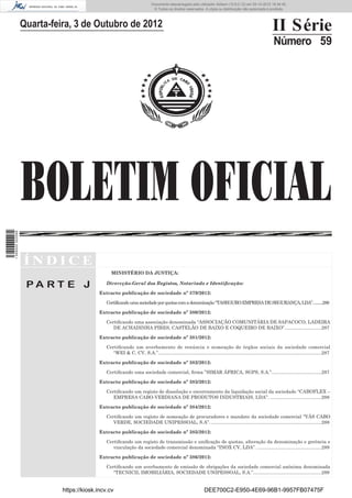 BOLETIM OFICIAL
II Série
Número 59
Í N D I C E
P A R T E J
MINISTÉRIO DA JUSTIÇA:
Dirercção-Geral dos Registos, Notariado e Identiﬁcação:
Extracto publicação de sociedade nº 379/2012:
Certificandoumasociedadeporquotascomadenominação“TASEGUROEMPRESADESEGURANÇA,LDA”..........286
Extracto publicação de sociedade nº 380/2012:
Certiﬁcando uma associação denominada “ASSOCIAÇÃO COMUNITÁRIA DE SAPACOCO, LADEIRA
DE ACHADINHA PIRES, CASTELÃO DE BAIXO E COQUEIRO DE BAIXO”............................287
Extracto publicação de sociedade nº 381/2012:
Certiﬁcando um averbamento de renúncia e nomeação de órgãos sociais da sociedade comercial
“WEI & C, CV, S.A.”............................................................................................................................287
Extracto publicação de sociedade nº 382/2012:
Certiﬁcando uma sociedade comercial, ﬁrma ”SIMAR ÁFRICA, SGPS, S.A.”......................................287
Extracto publicação de sociedade nº 383/2012:
Certiﬁcando um registo de dissolução e encerramento da liquidação social da sociedade “CABOFLEX –
EMPRESA CABO-VERDIANA DE PRODUTOS INDUSTRIAIS, LDA”. .......................................288
Extracto publicação de sociedade nº 384/2012:
Certiﬁcando um registo de nomeação de procuradores e mandato da sociedade comercial “VÁS CABO
VERDE, SOCIEDADE UNIPESSOAL, S.A”. ....................................................................................288
Extracto publicação de sociedade nº 385/2012:
Certiﬁcando um registo de transmissão e uniﬁcação de quotas, alteração da denominação e gerência e
vinculação da sociedade comercial denominada “INOX CV, LDA”. .................................................289
Extracto publicação de sociedade nº 386/2012:
Certiﬁcando um averbamento de emissão de obrigações da sociedade comercial anónima denominada
“TECNICIL IMOBILIÁRIA, SOCIEDADE UNIPESSOAL, S.A.”....................................................289
Quarta-feira, 3 de Outubro de 2012
https://kiosk.incv.cv DEE700C2-E950-4E69-96B1-9957FB07475F
Documento descarregado pelo utilizador Adilson (10.8.0.12) em 05-10-2012 16:34:45.
© Todos os direitos reservados. A cópia ou distribuição não autorizada é proibida.
1599000002089
 