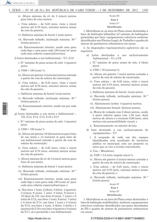 I SÉRIE — NO
65 «B. O.» DA REPÚBLICA DE CABO VERDE — 3 DE DEZEMBRO DE 2012 1345
iv. Altura máxima do r/c de 5 (cinco) metros
para lotes de usos mistos;
v. Cota soleira – de 0,25 (zero, vinte e cinco)
metros até 0,70 (zero, setenta) metros acima
da cota do passeio;
vi. Saliência máxima do beiral 1 (um) metro;
vii. Havendo telhado, inclinação máxima: 30 º
(trinta graus); e
viii. Estacionamento interior, sendo uma para
cada fogo e uma para cada 100 (cem) m² para
cada área coberta comercial/serviços.
f) Lotes destinados a uso habitacional – U7, U10
i. N.º máximo de pisos acima do solo: 4 (quatro)
pisos;
ii. COS = 100 (cem) %;
iii. Altura até goteira 14 (catorze) metros contada
a partir da cota de soleira da construção;
iv. Cota soleira – de 0,25 (zero, vinte e cinco)
metros até 0,70 (zero, setenta) metros acima
da cota do passeio;
v. Saliência máxima do beiral 1(um) metro;
vi. Havendo telhado, inclinação máxima: 30 º
(trinta graus); e
vii. Estacionamento interior, sendo um por cada
fogo.
g) Lotes destinados a uso misto e habitacional –
U8, U12, U14, U15, U16 e U17
i. N.º máximo de pisos acima do solo: 4 (quatro)
pisos.
ii. COS = 100 (cem) %
iii. Altura até goteira 16 (dezasseis) m para lotes
de uso misto e 14 (catorze) m para lotes de
uso habitacional contado a partir da cota de
soleira da construção;
iv. Cota soleira – de 0,25 (zero, vinte e cinco)
metros até 0,70 (zero, setenta) metros acima
da cota do passeio;
v. Altura máxima do r/c de 5 (cinco) metros para
lotes de uso misto;
vi. Saliência máxima do beiral 1 (um) metro;
vii. Havendo telhado, inclinação máxima: 30 º
(trinta graus);
viii. Estacionamento interior, sendo uma para
cada fogo e uma para cada 100 (cem) m² para
cada área coberta comercial/serviços; e
ix. Nos lotes 1 (um), 2 (dois), 3 (três), 4 (quatro),
5 (cinco), 6 (seis), 7 sete), 8 (oito), 9 (nove) e
10 (dez) da U8, nos lotes 6 (seis), 7 (sete) e 8
(oito) de U12, nos lotes 1 (um), 6 (seis), 7 (sete)
e 8 (oito) da U14, nos lotes 1 (um) e 5 (cinco)
da U15, nos lotes 1 (um), 2 (dois), 3 (três) e 4
(quatro) da U16 e nos lotes 4 (quatro) e 5 (cinco)
da U17, só é permitido o uso habitacional.
Secção III
Zona 3
Artigo 31°
Identiﬁcação
1. Identiﬁcam-se na área do Plano zonas destinadas a
lotes de habitação bifamiliar (nº máximo de habitações
permitidas por lote), equipamentos colectivos conforme
identiﬁcados nas Plantas Legal, de Trabalho e quadro de
síntese de parâmetros urbanísticos em anexo.
2. As disposições regulamentares aplicáveis são as
seguintes:
a) Lotes destinados a uso exclusivamente
habitacional – U1 a U6
i. N.º máximo de pisos acima do solo, 2 (dois)
pisos;
ii. COS = 70 (setenta) %;
iii. Altura até goteira 7 (sete) metros contada a
partir da cota de soleira da construção;
iv. Cota soleira – de 0,25 (zero, vinte e cinco)
metros até 0,70 (zero, setenta) metros acima
da cota do passeio;
v. Saliência máxima do beiral: 1(um) metro;
vi. Havendo telhado, inclinação máxima: 30 º
(trinta graus);
vii. Afastamento tardoz: 4 (quatro) metros;
viii. Afastamento frontal: 5(cinco) metros;
ix. Muros de vedação com 2 (dois) metros, sendo
a parte inferior opaca com 1,20 (um, dois)
metros de altura e o restante 0,80 (zero, oito)
metros com permeabilidade visual; e
x. Estacionamento: no interior do lote.
b) Lote destinado a uso exclusivamente de
equipamentos – U7
i. A ocupação de cada um dos espaços
identiﬁcados será resultante de iniciativa
pública ou municipal, com uso proposto ou
outro que se vier a revelar conveniente;
ii. Uso – Miradouro;
iii. COS = 3,5 (três virgula cinco) %;
iv. Altura até goteira 5 (cinco) metros contada a
partir da cota de soleira da construção;
v. Cota soleira – de 0,25 (zero, vinte e cinco)
metros até 0,70 (zero, setenta) metros acima
da cota do passeio; e
vi. Havendo telhado, inclinação máxima: 30 º
(trinta graus).
Secção IV
Zona 4
Artigo 32°
Identiﬁcação
1. Identiﬁcam-se na área do Plano zonas destinadas a
lotes de habitação multifamiliar, multiuso, equipamentos
colectivos conforme identiﬁcados nas peças desenhadas
do PD e quadro de síntese de parâmetros urbanísticos
em anexo.
https://kiosk.incv.cv 517FB395-D209-4114-BB41-B5B7718ABB0C
Documento descarregado pelo utilizador Adilson (10.8.0.12) em 03-12-2012 09:49:16.
© Todos os direitos reservados. A cópia ou distribuição não autorizada é proibida.
1620000002089
 